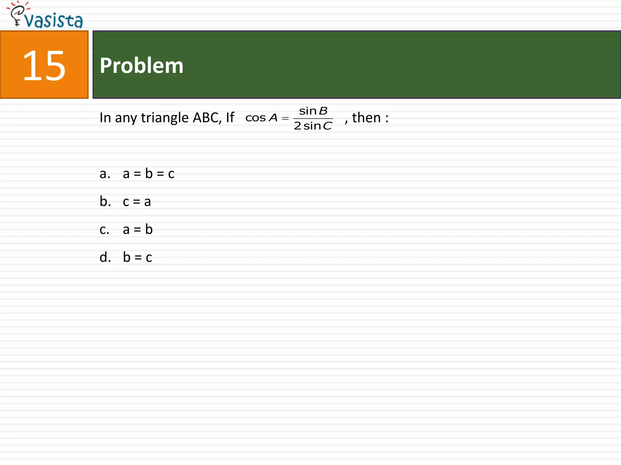 15   Problem
                                        sin B
     In any triangle ABC, If   cos A
                                       2 sin C
                                                 , then :


     a. a = b = c
     b. c = a
     c. a = b
     d. b = c
 