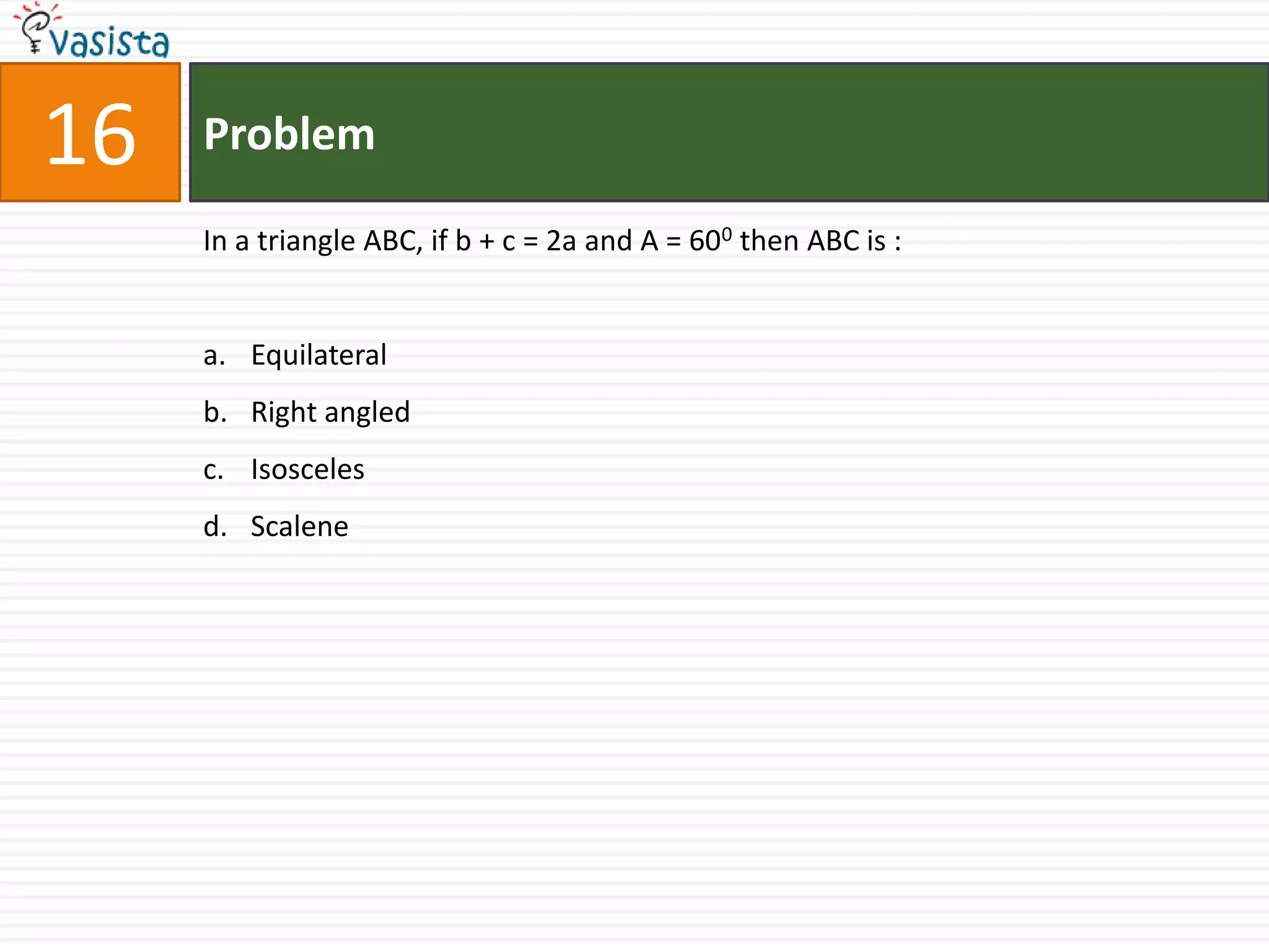 16   Problem

     In a triangle ABC, if b + c = 2a and A = 600 then ABC is :


     a. Equilateral
     b. Right angled
     c. Isosceles
     d. Scalene
 