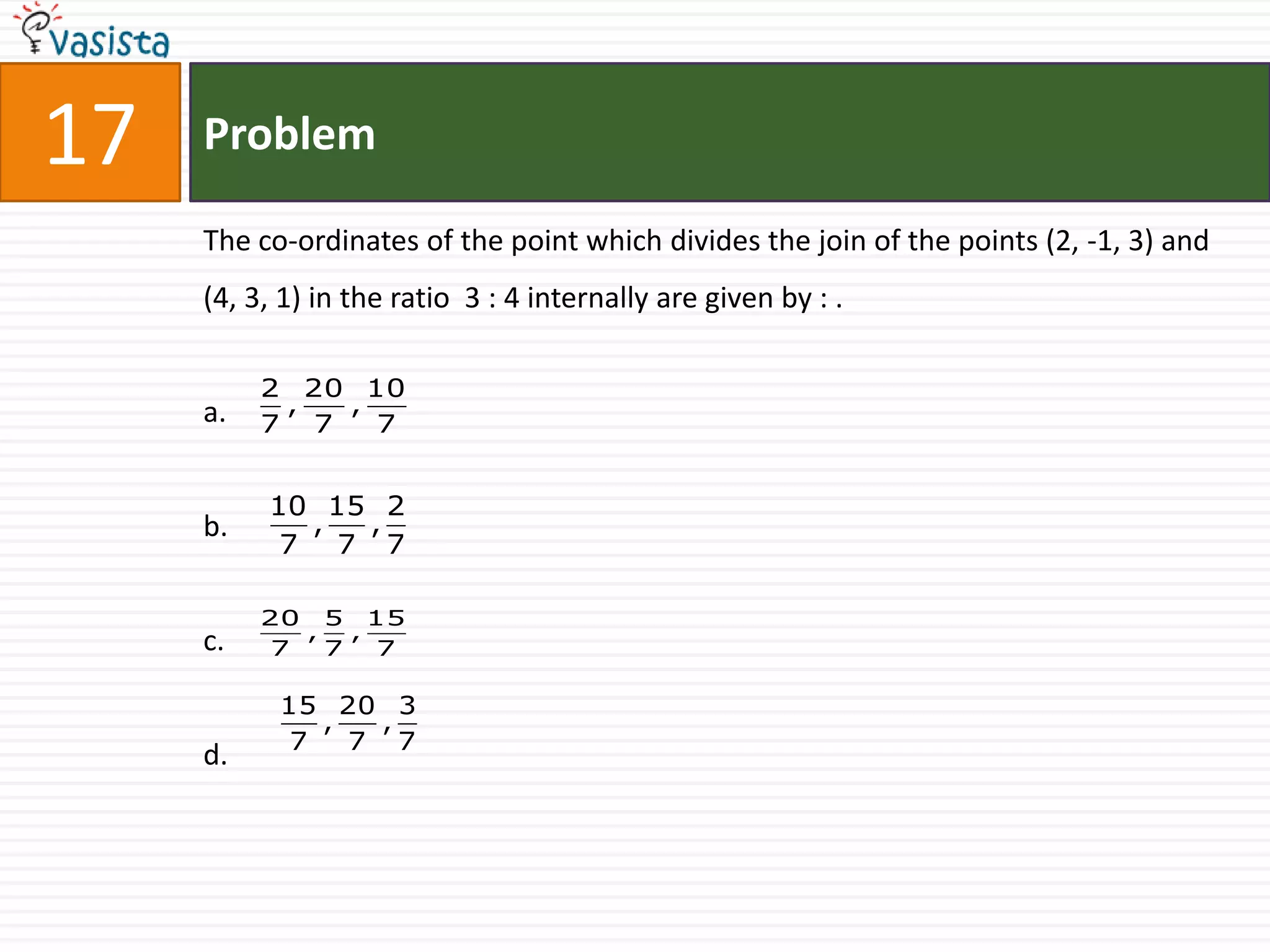 17   Problem

     The co-ordinates of the point which divides the join of the points (2, -1, 3) and
     (4, 3, 1) in the ratio 3 : 4 internally are given by : .

          2 20 10
     a.    ,  ,
          7 7   7


          10 15 2
     b.     ,  ,
           7 7 7

          20 5 15
            ,   ,
     c.   7   7   7

           15 20 3
              ,   ,
            7   7 7
     d.
 