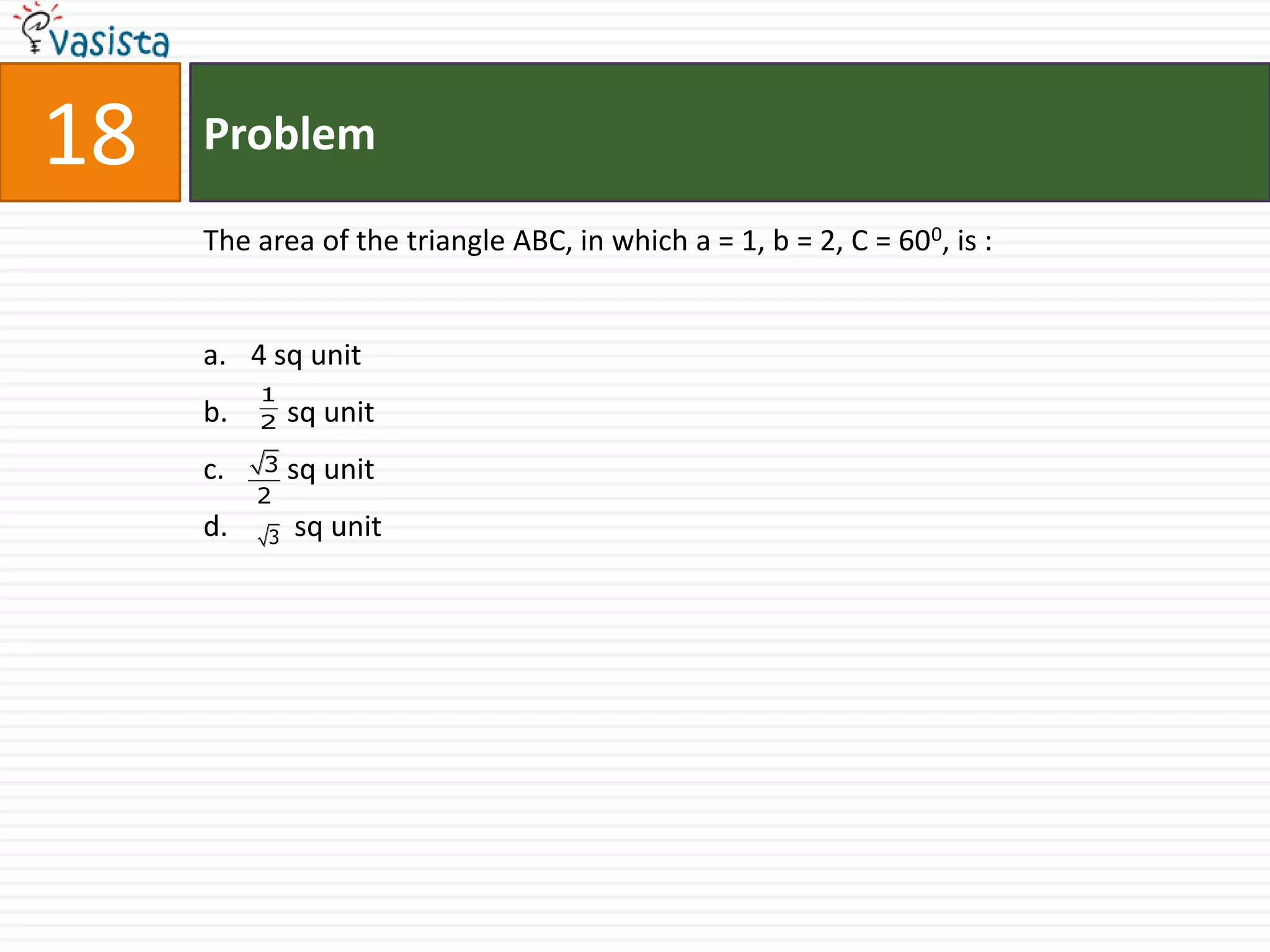 18   Problem

     The area of the triangle ABC, in which a = 1, b = 2, C = 600, is :


     a. 4 sq unit
          1
     b.   2   sq unit
     c.   3   sq unit
          2
     d.   3   sq unit
 