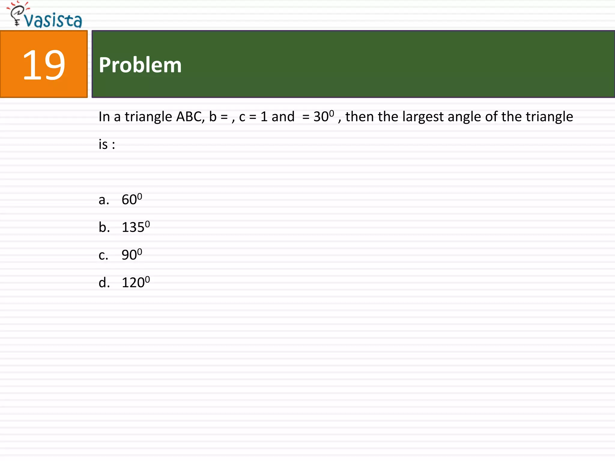 19   Problem

     In a triangle ABC, b = , c = 1 and = 300 , then the largest angle of the triangle
     is :


     a. 600
     b. 1350
     c. 900
     d. 1200
 