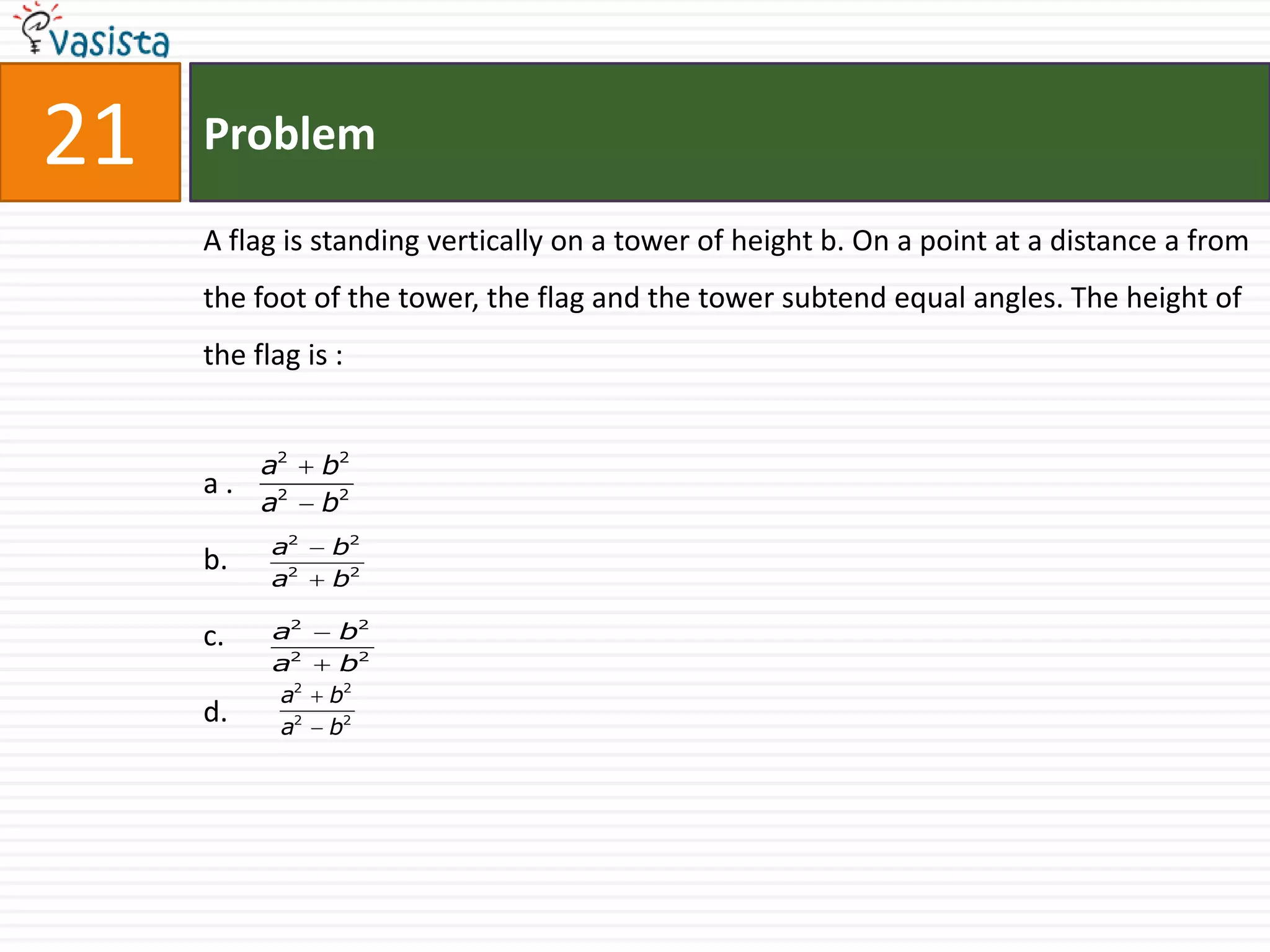 21   Problem

     A flag is standing vertically on a tower of height b. On a point at a distance a from
     the foot of the tower, the flag and the tower subtend equal angles. The height of
     the flag is :


          a2    b2
     a.
          a2    b2
           a2   b2
     b.
           a2   b2

     c.    a2    b2
           a2    b2
           a2   b2
     d.    a2   b2
 