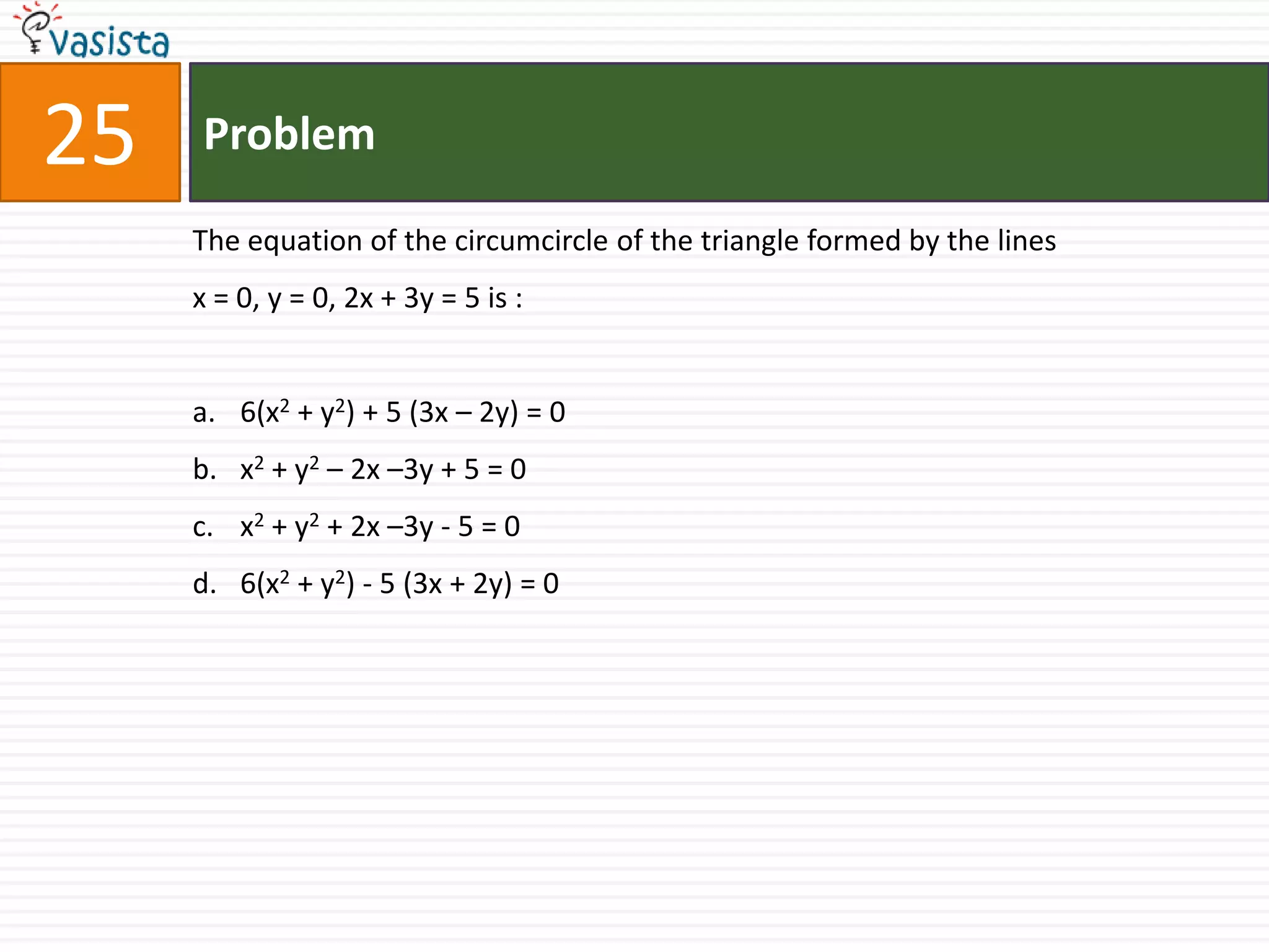 25   Problem

     The equation of the circumcircle of the triangle formed by the lines
     x = 0, y = 0, 2x + 3y = 5 is :


     a. 6(x2 + y2) + 5 (3x – 2y) = 0
     b. x2 + y2 – 2x –3y + 5 = 0
     c. x2 + y2 + 2x –3y - 5 = 0
     d. 6(x2 + y2) - 5 (3x + 2y) = 0
 