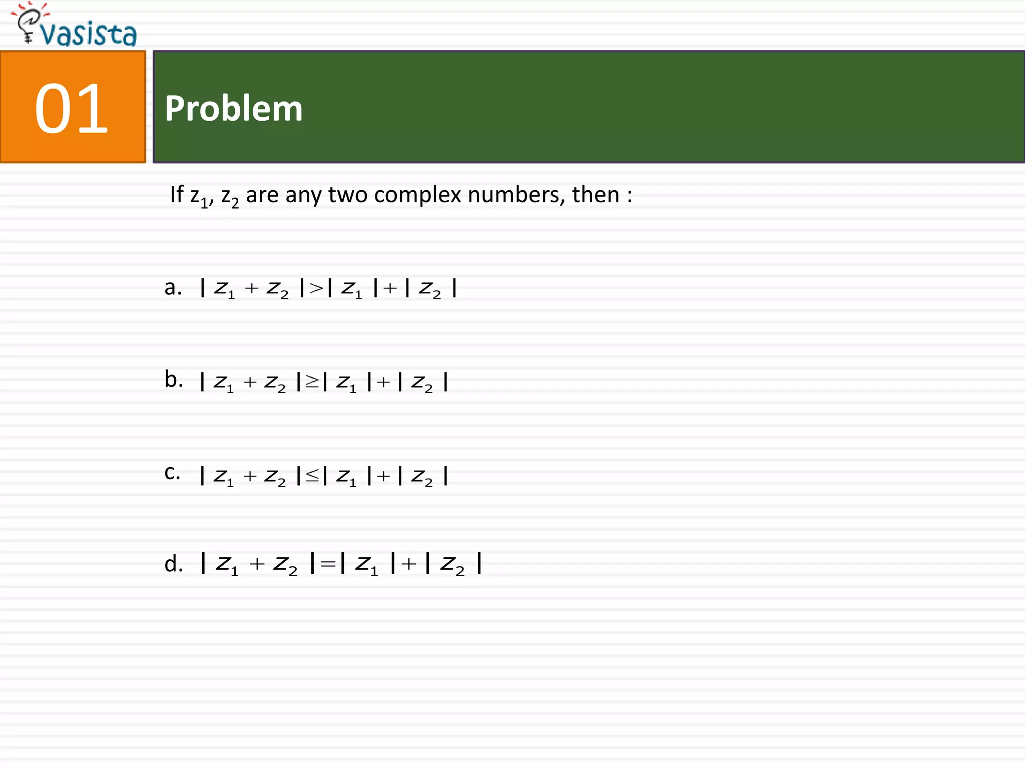 01   Problem

     If z1, z2 are any two complex numbers, then :


     a.   | z1   z2 | | z1 | | z2 |



     b.   | z1   z2 | | z1 | | z2 |



     c.   | z1   z2 | | z1 | | z2 |



     d. | z1     z2 | | z1 | | z2 |
 