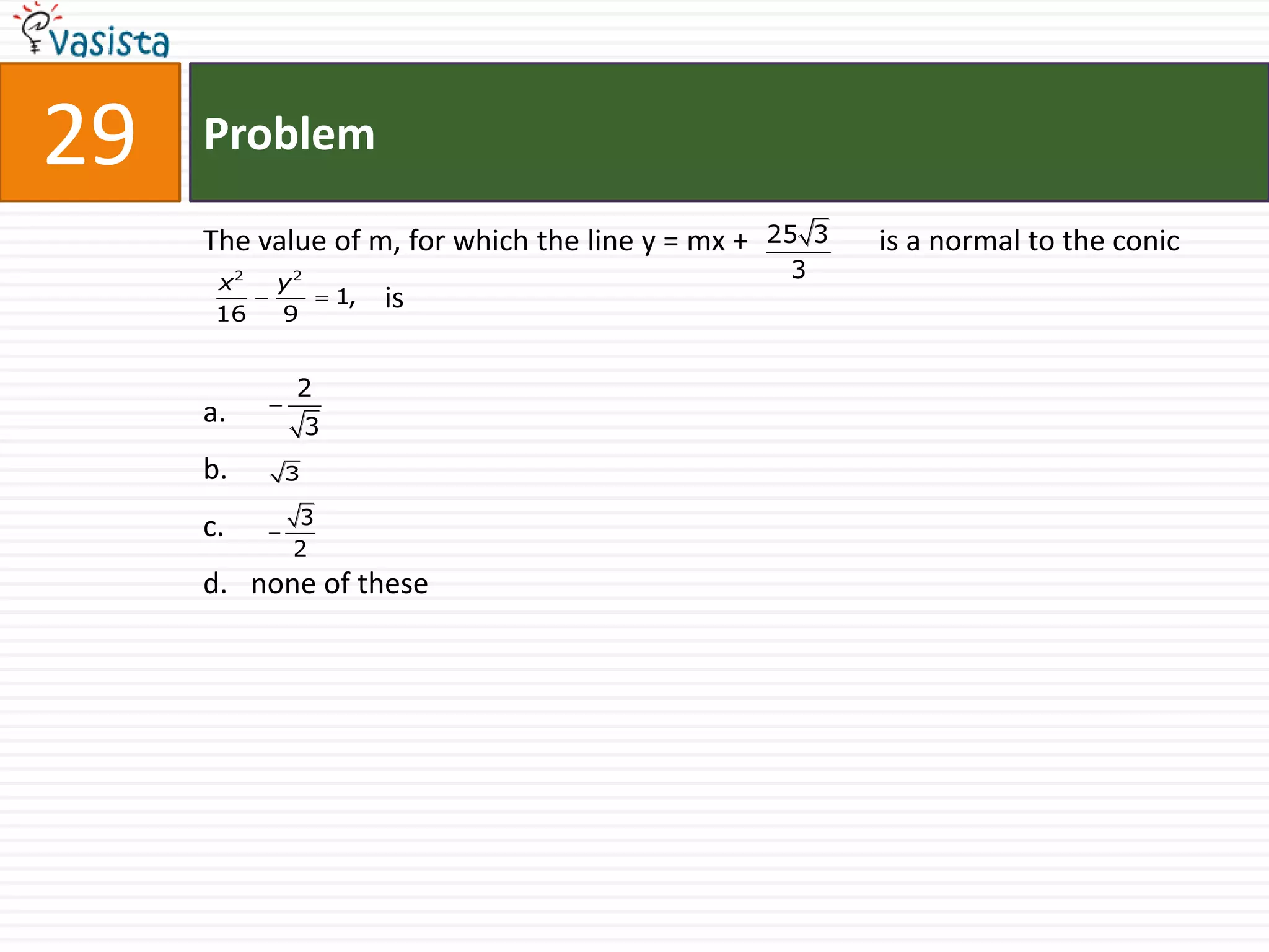 29   Problem

     The value of m, for which the line y = mx +   25 3   is a normal to the conic
      x2   y2
                                                     3
                    1,   is
      16   9


            2
     a.         3
     b.    3

     c.     3
            2
     d. none of these
 
