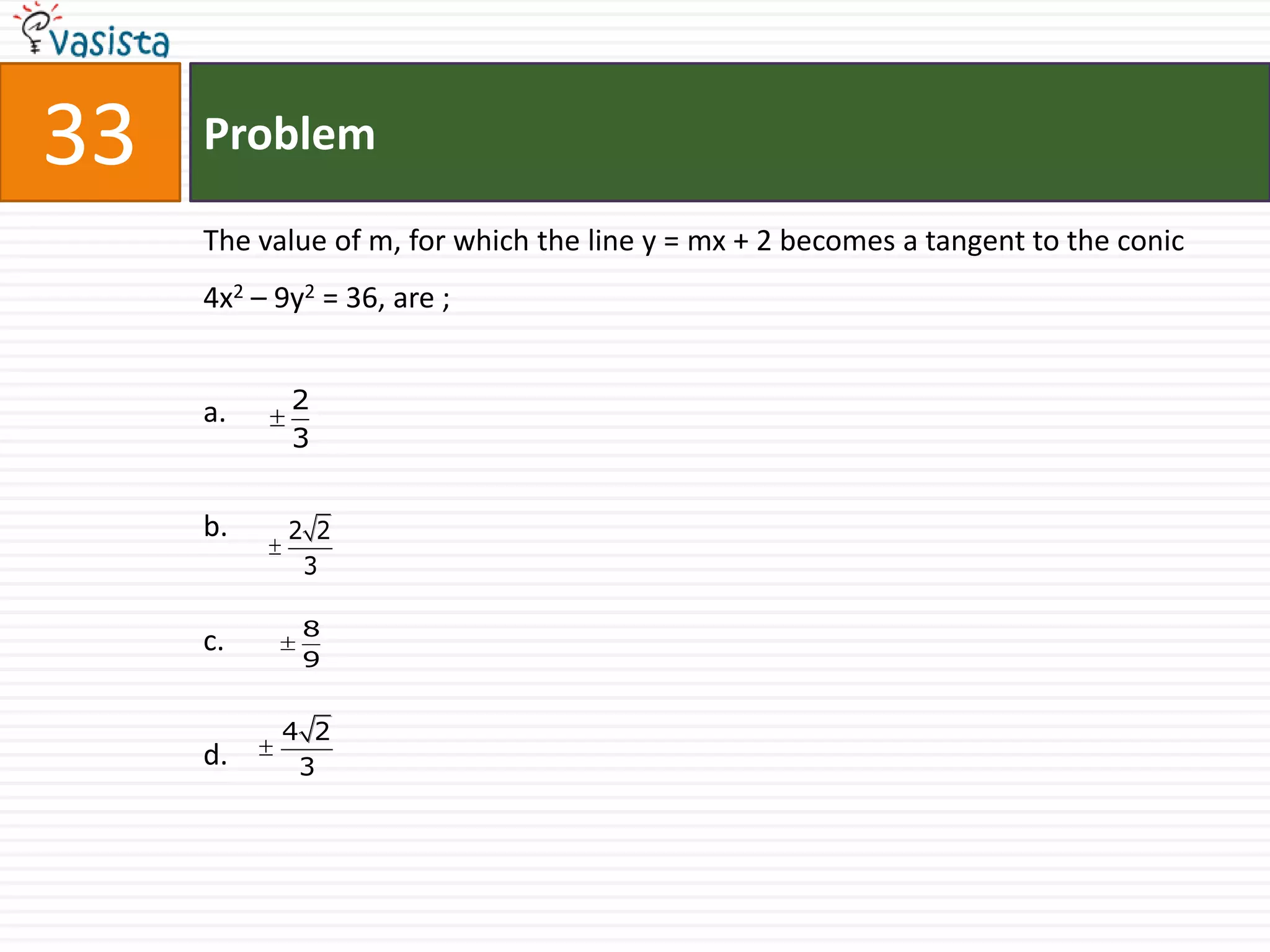 33   Problem

     The value of m, for which the line y = mx + 2 becomes a tangent to the conic
     4x2 – 9y2 = 36, are ;


     a.     2
            3


     b.     2 2
             3

             8
     c.
             9


           4 2
     d.     3
 