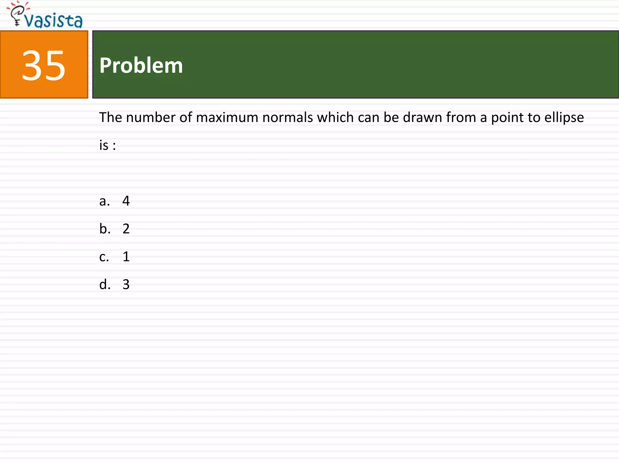 35   Problem

     The number of maximum normals which can be drawn from a point to ellipse
     is :


     a. 4
     b. 2
     c. 1
     d. 3
 