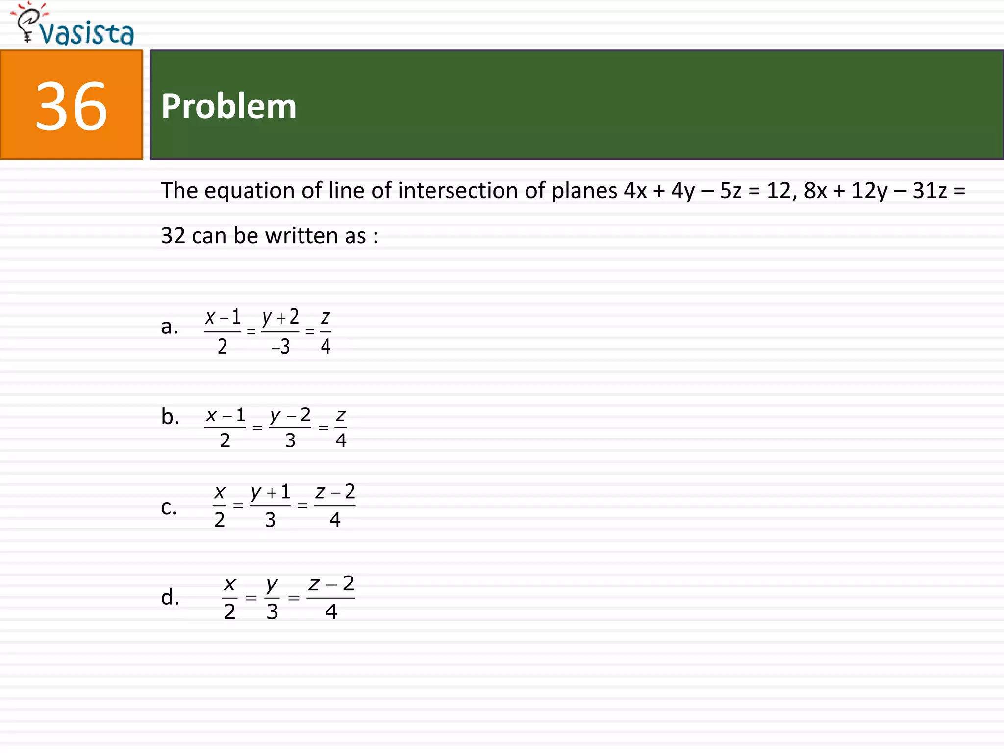 36   Problem

     The equation of line of intersection of planes 4x + 4y – 5z = 12, 8x + 12y – 31z =
     32 can be written as :


     a.   x 1 y 2                  z
           2   3                   4


     b.   x       1    y       2       z
              2            3           4

          x           y 1          z 2
     c.   2            3            4


              x        y       z       2
     d.
              2        3           4
 