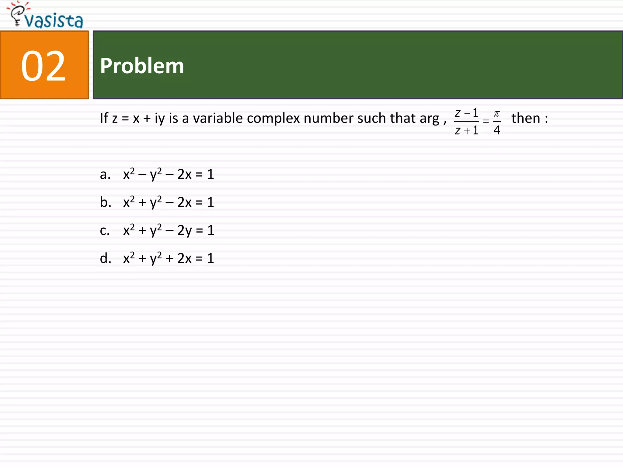 02   Problem

     If z = x + iy is a variable complex number such that arg ,   z 1       then :
                                                                  z 1   4


     a. x2 – y2 – 2x = 1
     b. x2 + y2 – 2x = 1
     c. x2 + y2 – 2y = 1
     d. x2 + y2 + 2x = 1
 