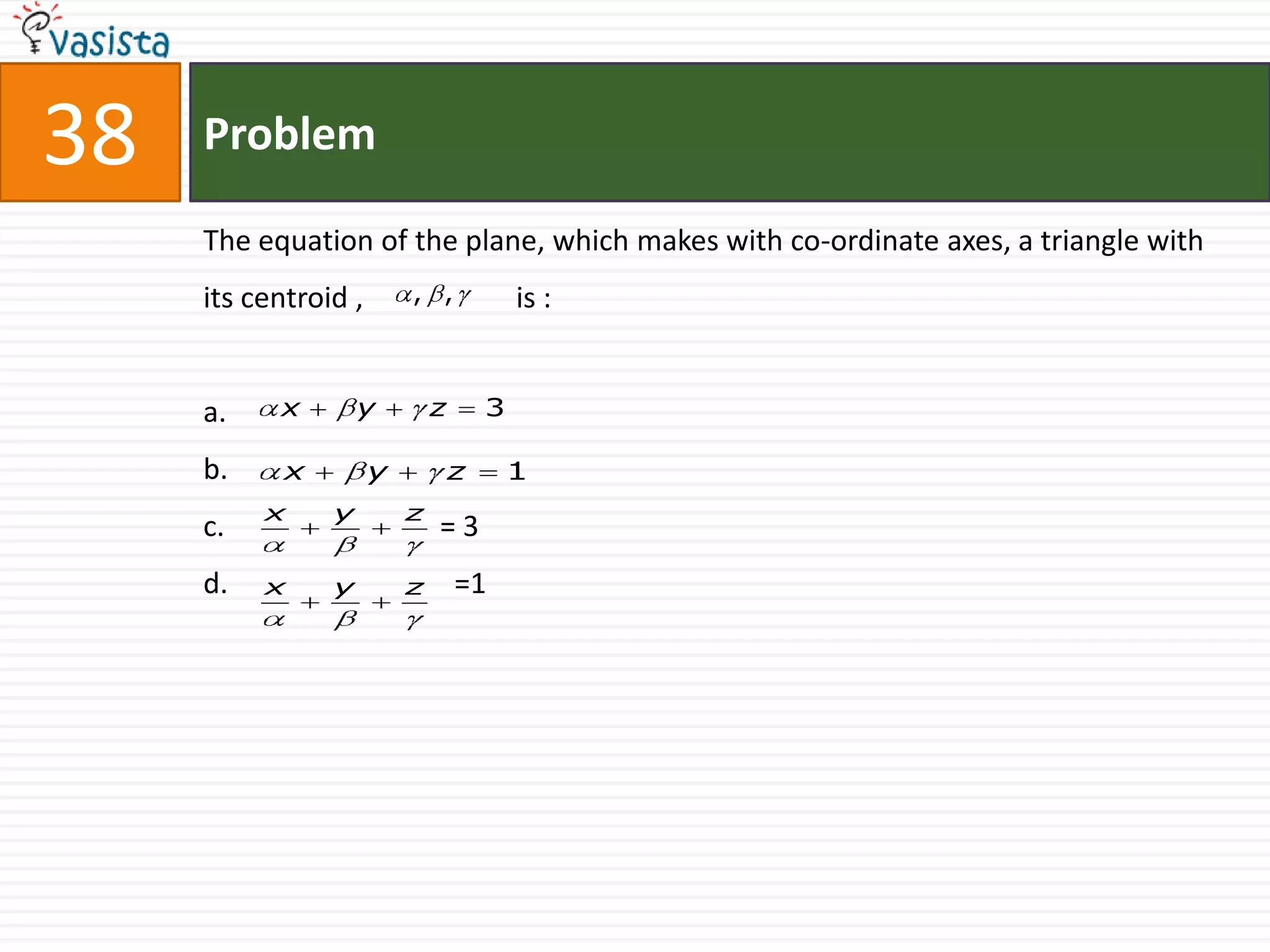 38   Problem

     The equation of the plane, which makes with co-ordinate axes, a triangle with
     its centroid ,       , ,             is :


     a.    x        y         z       3

     b.     x         y           z       1
          x     y         z
     c.                       =3
     d.   x     y         z       =1
 