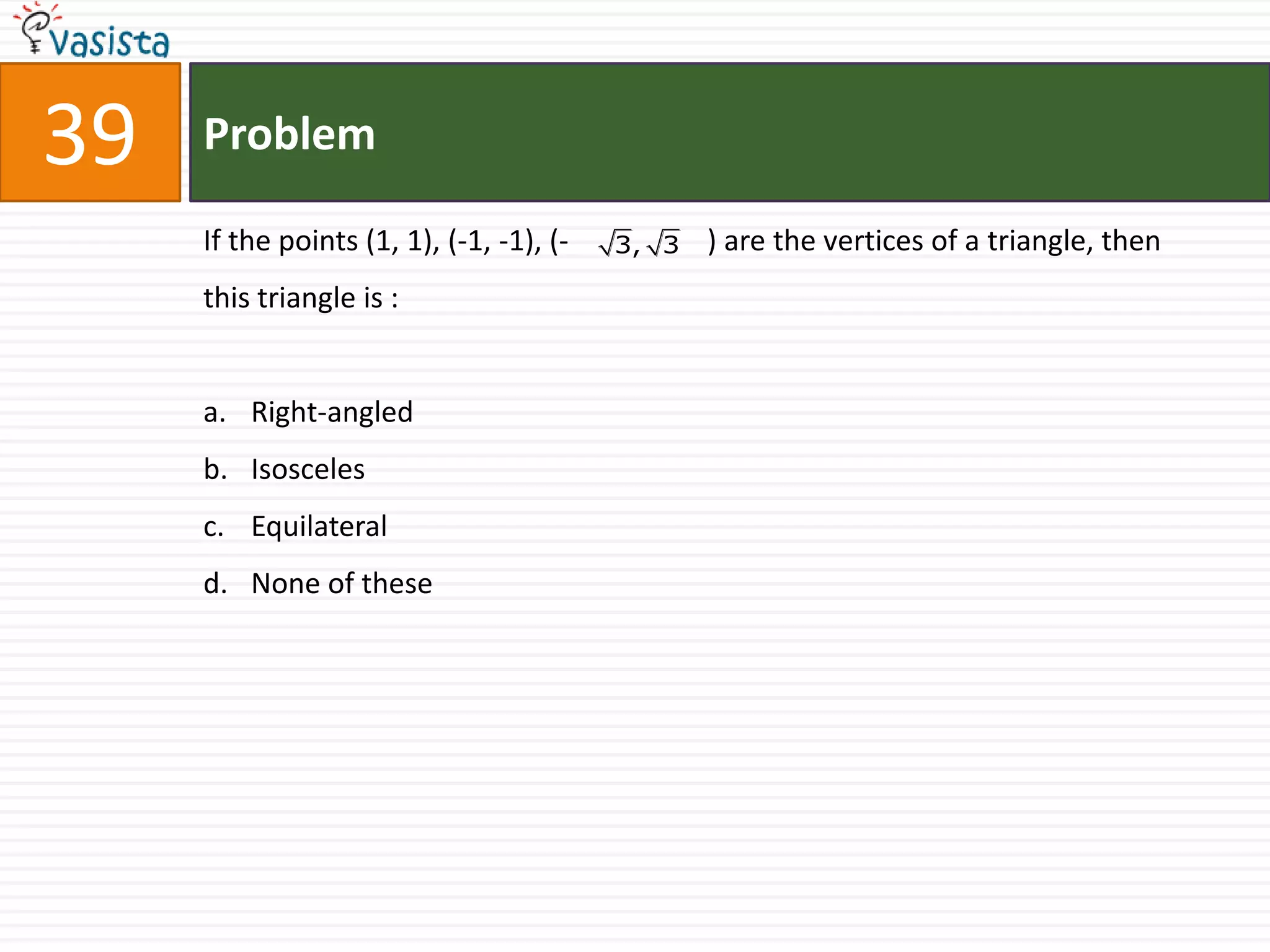 39   Problem

     If the points (1, 1), (-1, -1), (-   3, 3   ) are the vertices of a triangle, then
     this triangle is :


     a. Right-angled
     b. Isosceles
     c. Equilateral
     d. None of these
 