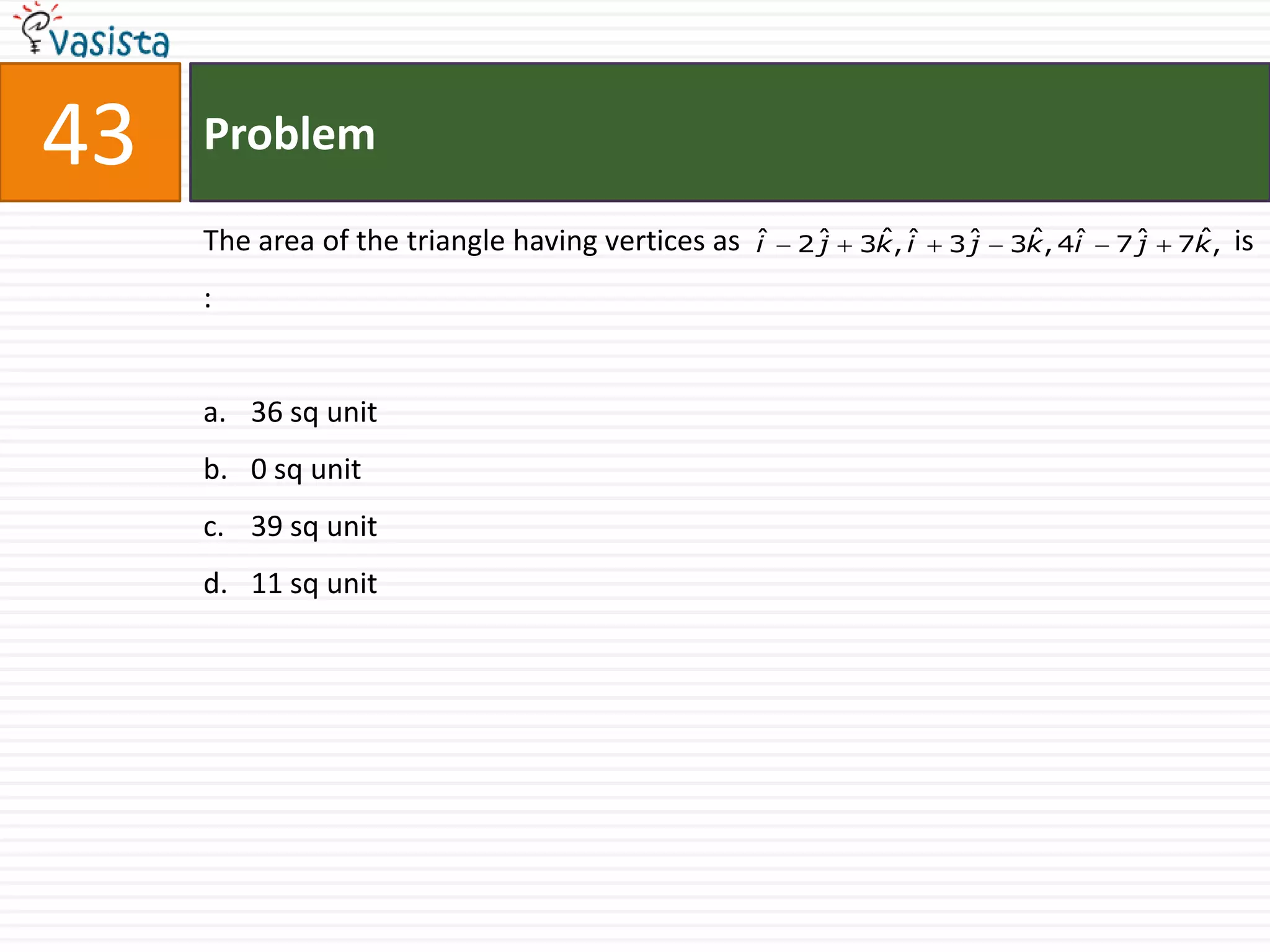 43   Problem

     The area of the triangle having vertices as   ˆ
                                                   i   2ˆ
                                                        j    ˆ i
                                                            3k , ˆ   3ˆ
                                                                      j    ˆ i
                                                                          3k , 4ˆ   7ˆ
                                                                                     j    ˆ
                                                                                         7k ,   is
     :


     a. 36 sq unit
     b. 0 sq unit
     c. 39 sq unit
     d. 11 sq unit
 