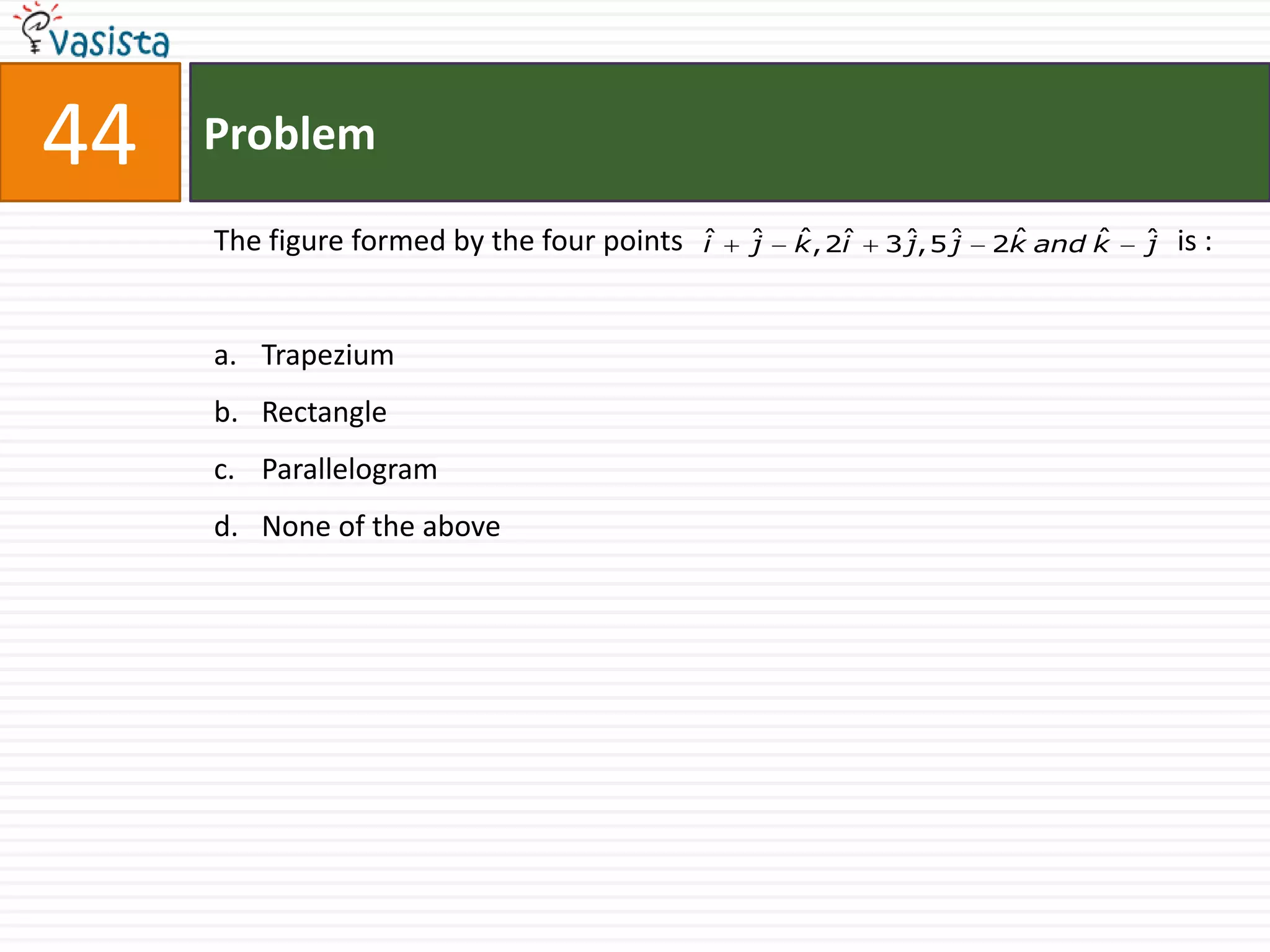 44   Problem

     The figure formed by the four points   ˆ
                                            i   ˆ
                                                j   ˆ i
                                                    k , 2ˆ   3ˆ,5ˆ
                                                              j  j    ˆ     ˆ
                                                                     2k and k   ˆ
                                                                                j   is :


     a. Trapezium
     b. Rectangle
     c. Parallelogram
     d. None of the above
 