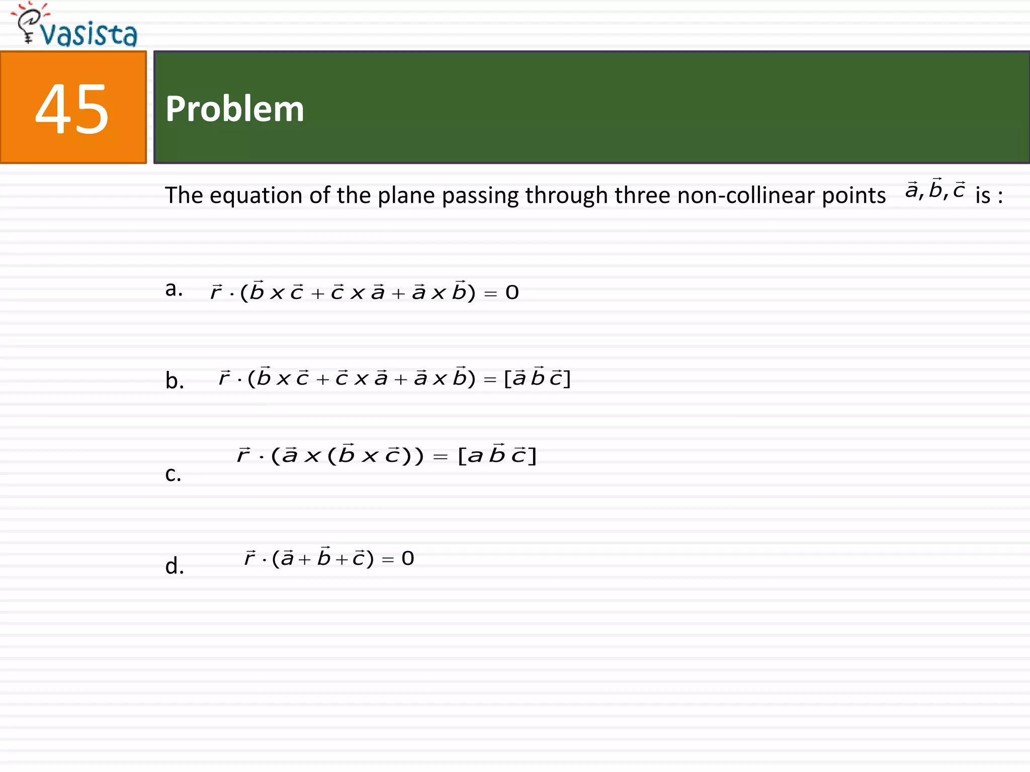 45   Problem
                                                                              
     The equation of the plane passing through three non-collinear points   a, b, c   is :


                             
     a.   r (b x c   cxa       a x b)   0


                                    
     b.   r (b x c       cxa   a x b)   [a b c]


                                   
            r   (a x (b x c ))     [a b c ]
     c.

                      
     d.     r (a     b   c)    0
 