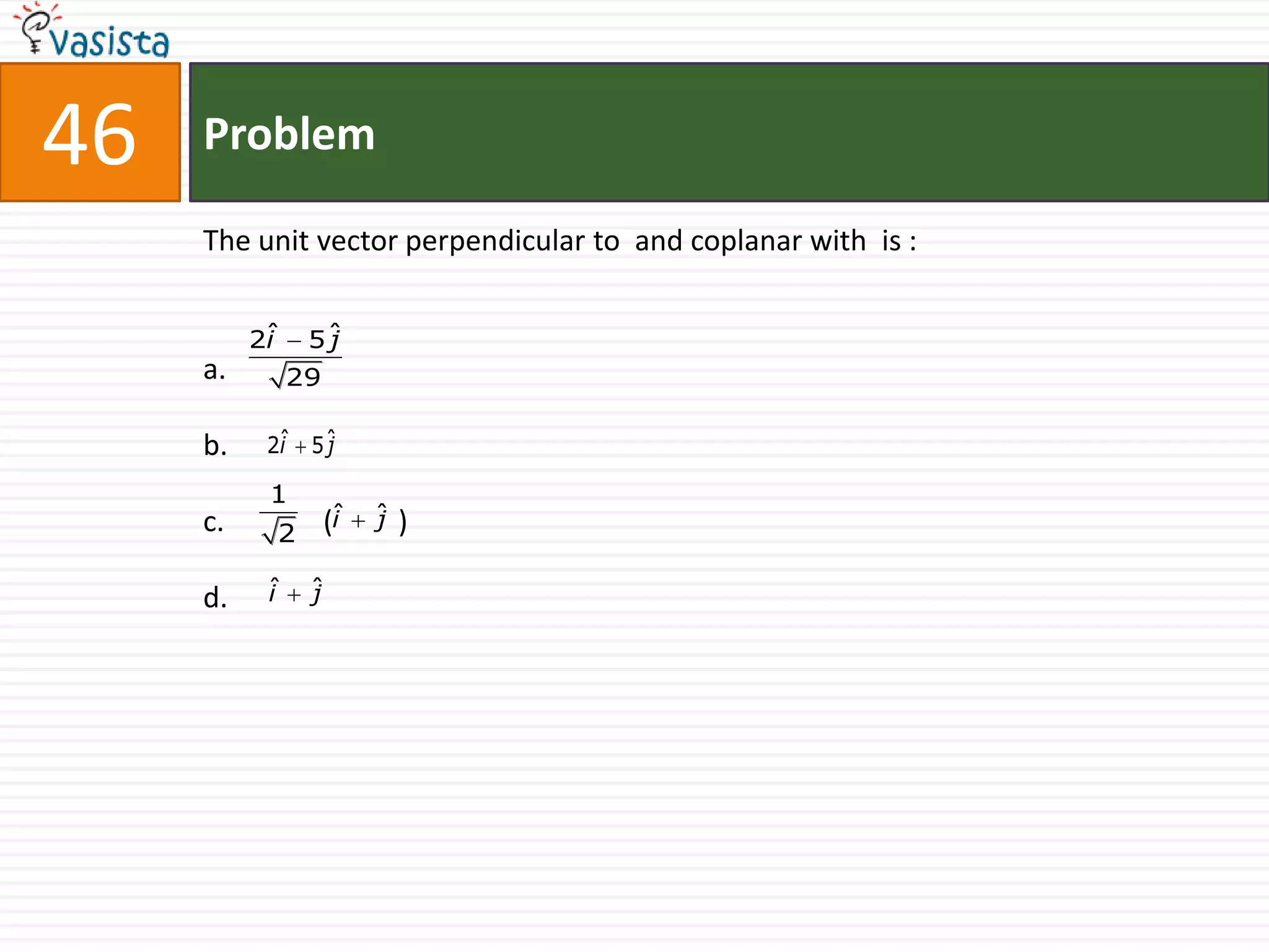 46   Problem

     The unit vector perpendicular to and coplanar with is :


          2ˆ
           i    5ˆ
                 j
     a.        29

     b.    2ˆ 5 ˆ
            i   j

           1
     c.    2        (ˆ
                     i   ˆ
                         j   )

     d.    ˆ
           i    ˆ
                j
 