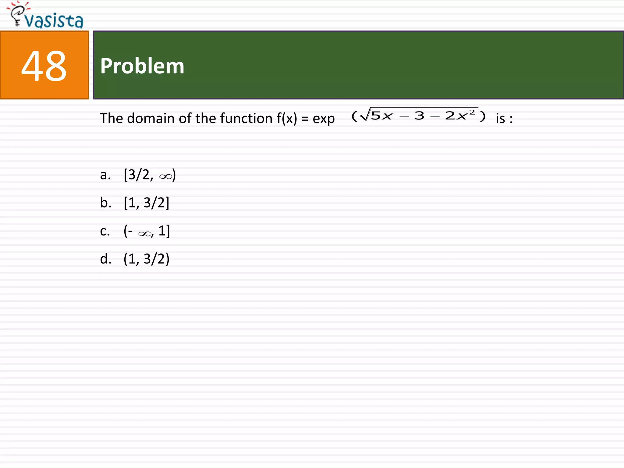 48   Problem

     The domain of the function f(x) = exp   (   5x   3   2x2 )   is :


     a. [3/2,       )
     b. [1, 3/2]
     c. (-   , 1]
     d. (1, 3/2)
 
