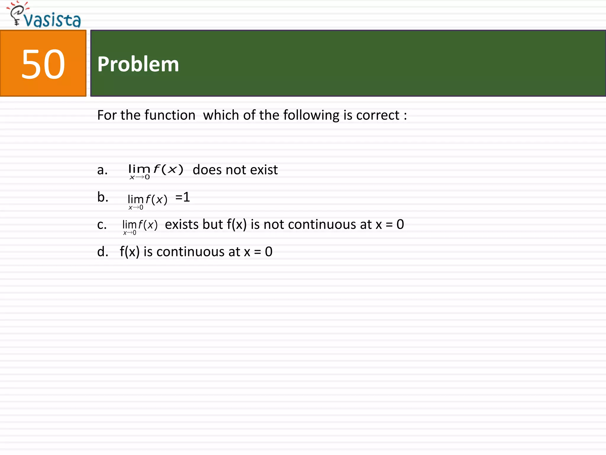 50   Problem

     For the function which of the following is correct :


     a.    lim f ( x )        does not exist
           x        0


     b.    lim f ( x)    =1
           x    0


     c.   lim f (x)     exists but f(x) is not continuous at x = 0
          x 0


     d. f(x) is continuous at x = 0
 