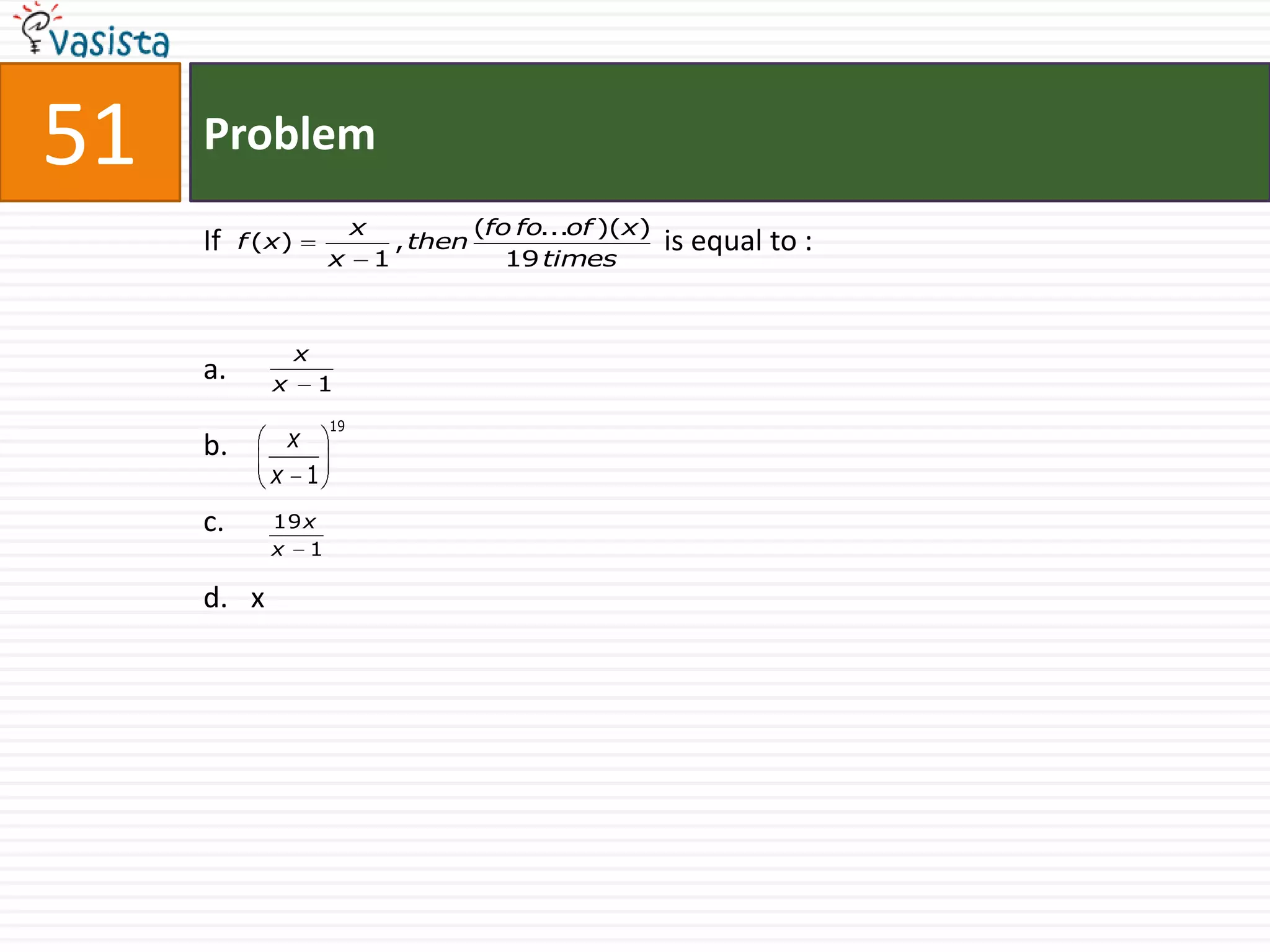 51   Problem
                            x                (fo fo...of )(x)
     If   f ( x)                    , then                      is equal to :
                       x        1               19 times



                   x
     a.      x         1
                       19
     b.          x
             x 1
     c.      19 x
             x 1

     d. x
 