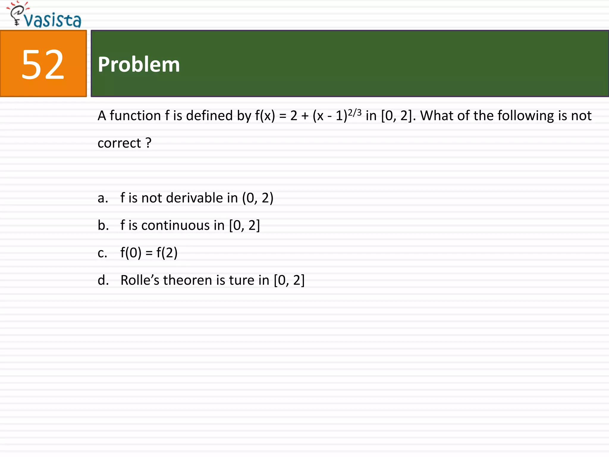 52   Problem

     A function f is defined by f(x) = 2 + (x - 1)2/3 in [0, 2]. What of the following is not
     correct ?


     a. f is not derivable in (0, 2)
     b. f is continuous in [0, 2]
     c. f(0) = f(2)
     d. Rolle’s theoren is ture in [0, 2]
 