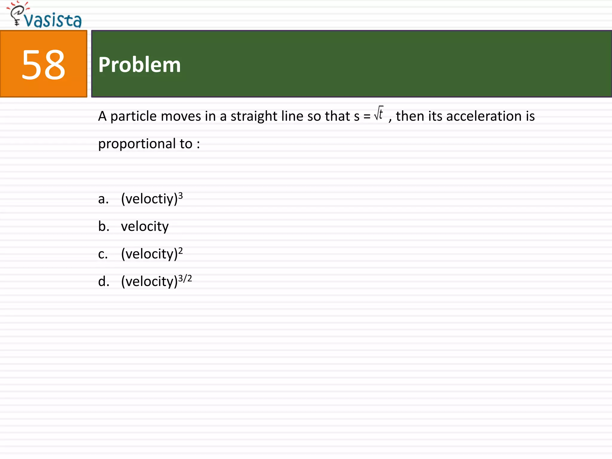 58   Problem

     A particle moves in a straight line so that s = t , then its acceleration is
     proportional to :


     a. (veloctiy)3
     b. velocity
     c. (velocity)2
     d. (velocity)3/2
 