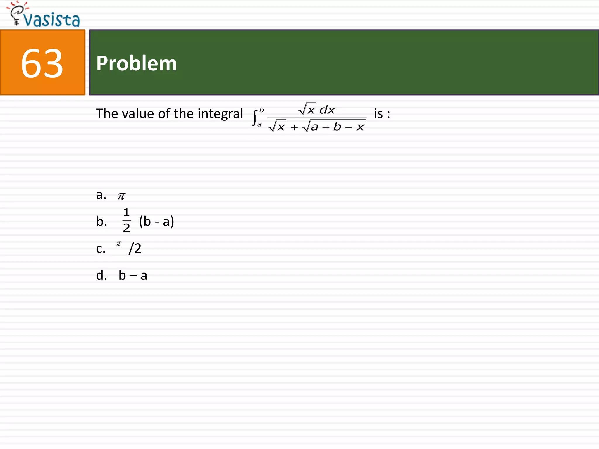 63   Problem

     The value of the integral   b       x dx        is :
                                 a
                                     x   a   b   x




     a.
          1
     b.   2
              (b - a)
     c.   /2
     d. b – a
 