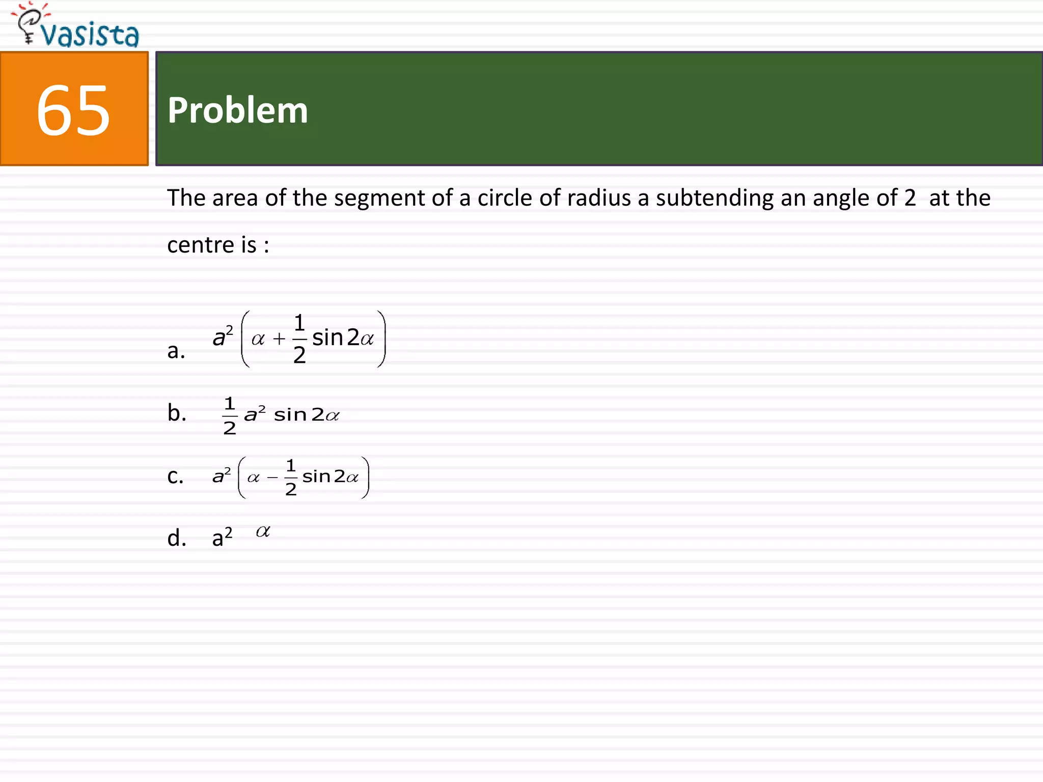 65   Problem

     The area of the segment of a circle of radius a subtending an angle of 2 at the
     centre is :

                   1
          a2         sin2
     a.            2

           1 2
     b.      a sin 2
           2

                   1
     c.   a2
                   2
                     sin2


     d. a2
 