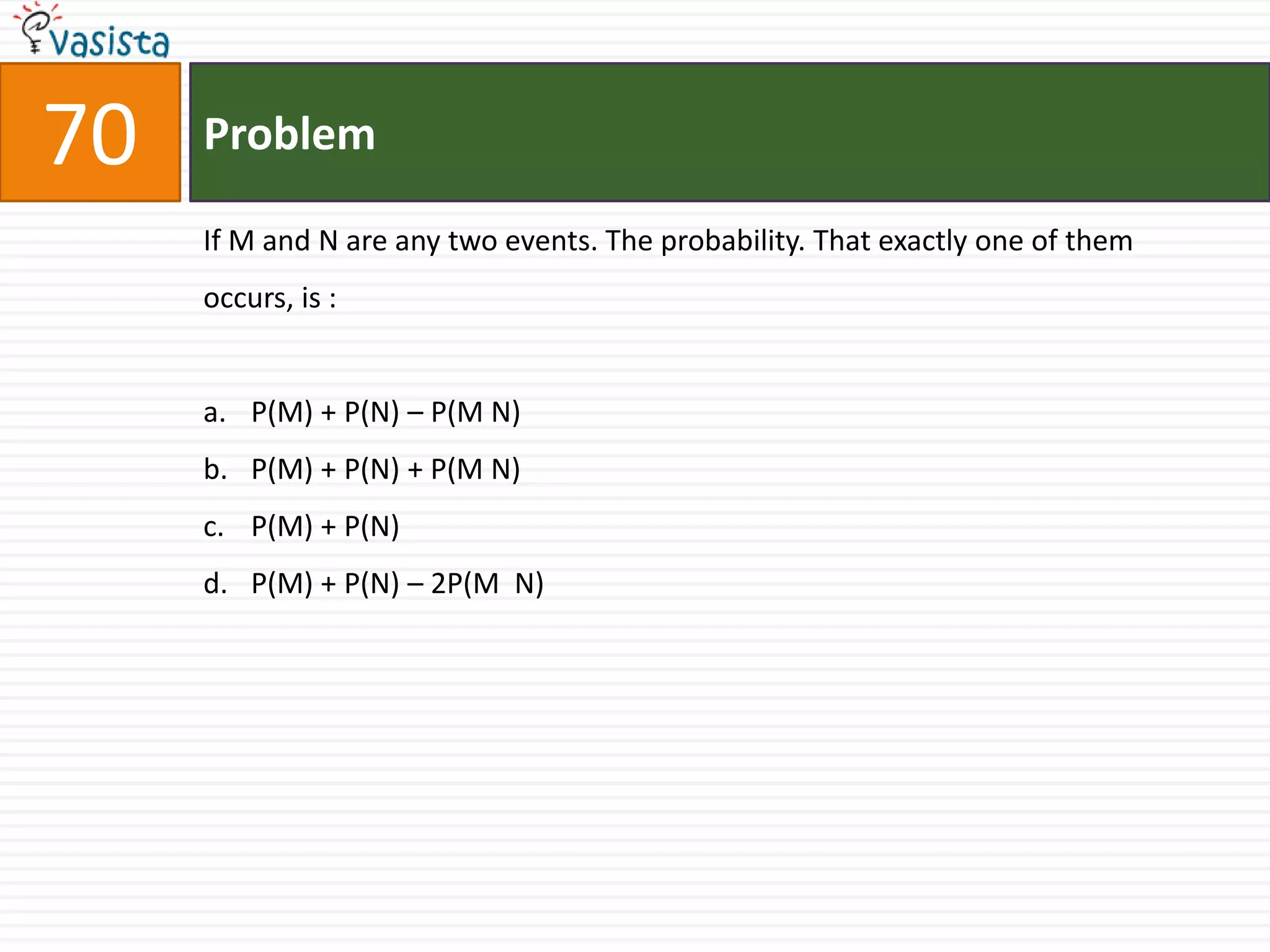 70   Problem

     If M and N are any two events. The probability. That exactly one of them
     occurs, is :


     a. P(M) + P(N) – P(M N)
     b. P(M) + P(N) + P(M N)
     c. P(M) + P(N)
     d. P(M) + P(N) – 2P(M N)
 