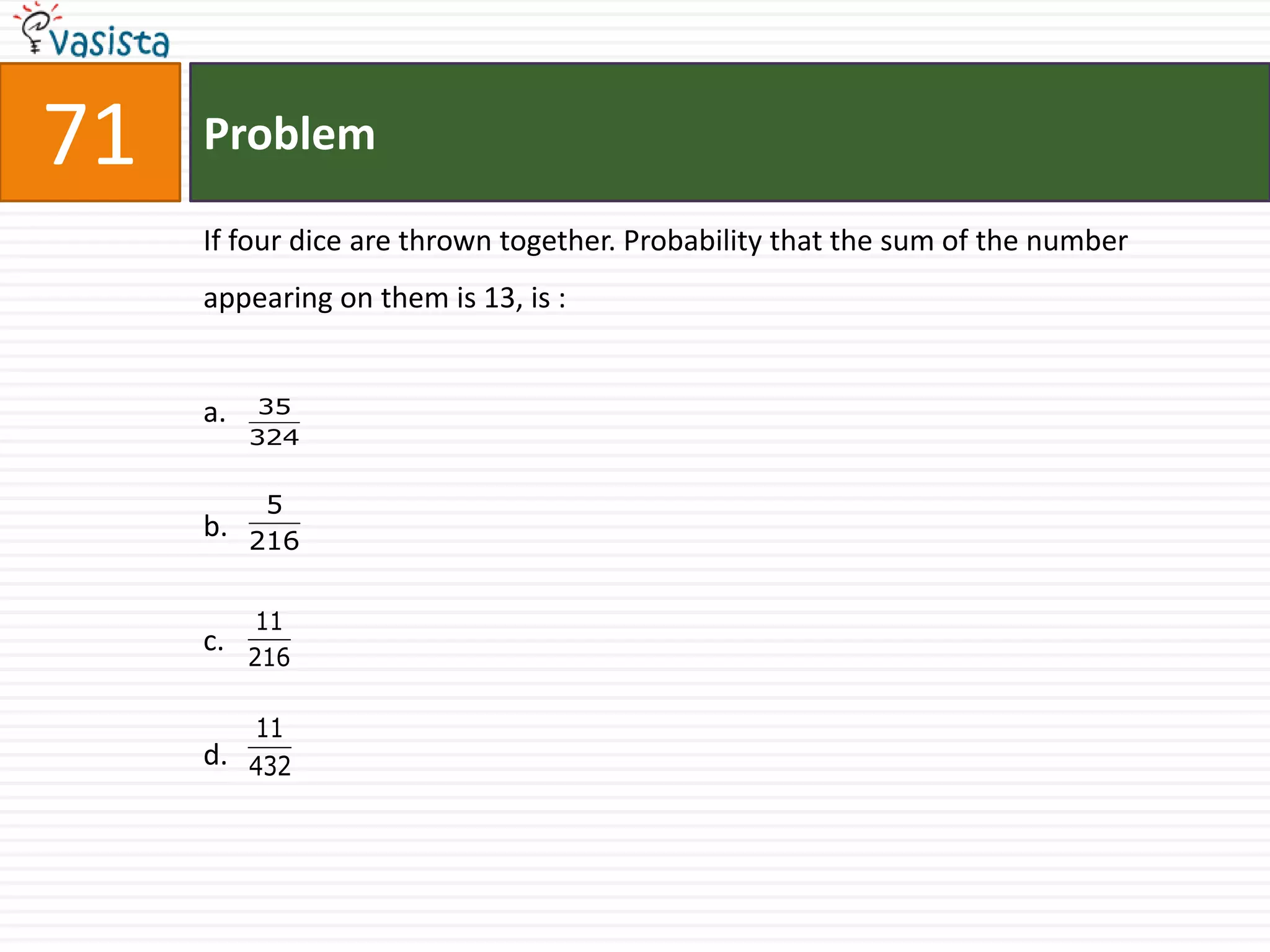 71   Problem

     If four dice are thrown together. Probability that the sum of the number
     appearing on them is 13, is :


     a.    35
          324


           5
     b.   216


           11
     c.   216

        11
     d. 432
 