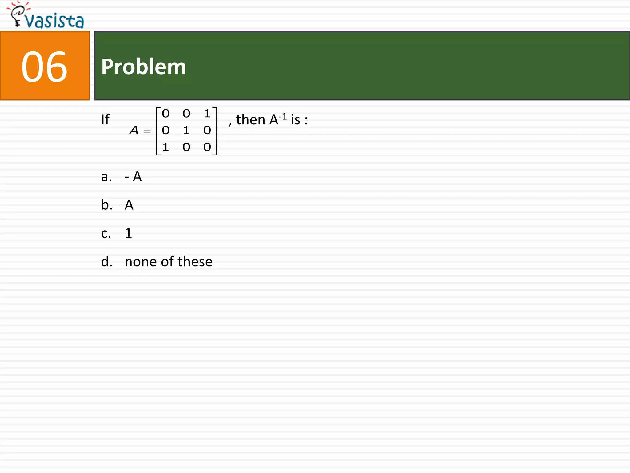 06   Problem
              0   0   1
     If                   , then A-1 is :
          A   0   1   0
              1   0   0

     a. - A
     b. A
     c. 1
     d. none of these
 