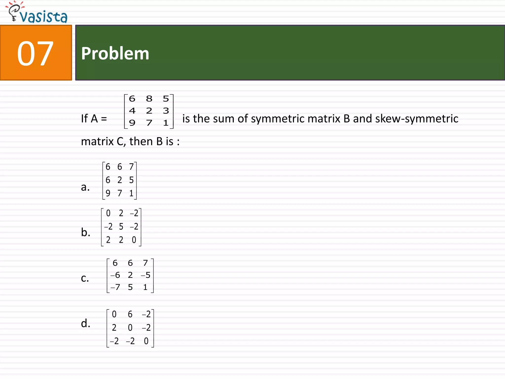 07   Problem

                    6       8   5
                    4       2   3
     If A =         9       7   1   is the sum of symmetric matrix B and skew-symmetric
     matrix C, then B is :
          6 6 7
          6 2 5
     a.   9 7 1

          0 2           2
              2 5       2
     b.
          2 2 0

              6     6       7
     c.        6 2          5
               7 5          1


              0     6       2
     d.       2     0       2
               2    2       0
 