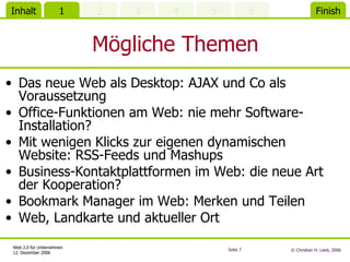 Mögliche Themen Das neue Web als Desktop: AJAX und Co als Voraussetzung Office-Funktionen am Web: nie mehr Software-Installation? Mit wenigen Klicks zur eigenen dynamischen Website: RSS-Feeds und Mashups Business-Kontaktplattformen im Web: die neue Art der Kooperation? Bookmark Manager im Web: Merken und Teilen Web, Landkarte und aktueller Ort 