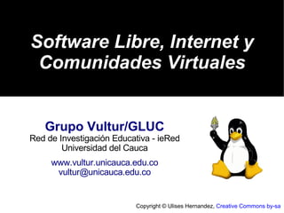 Software Libre, Internet y
 Comunidades Virtuales


   Grupo Vultur/GLUC
Red de Investigación Educativa - ieRed
        Universidad del Cauca
     www.vultur.unicauca.edu.co
      vultur@unicauca.edu.co


                          Copyright © Ulises Hernandez, Creative Commons by-sa
 
