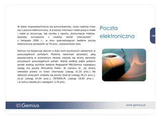 W dobie rozpowszechnienia się komunikatorów, coraz rzadziej mówi się o poczcie elektronicznej. A przecież internauci nadal piszą e-maile i nadal je otrzymują. Jak wynika z raportu „Konsumpcja mediów. Sposoby korzystania z mediów wśród internautów”  z listopada 2006 r., w dniu poprzedzającym badanie pocztę elektroniczną sprawdziło aż 70 proc. użytkowników sieci.  Gemius nie dysponuje danymi o ilości kont pocztowych założonych w poszczególnych portalach. Możemy natomiast sprawdzić, jaką popularnością w konkretnym okresie cieszyły się strony serwisów pocztowych poszczególnych portali. Wśród wielkiej piątki polskich portali według wyników badania Megapanel PBI/Gemius największy zasięg ma poczta Wirtualnej Polski. W czerwcu br. jej strony odwiedził prawie co trzeci internauta (zasięg 31,55 proc.) Na dalszych pozycjach znalazły się poczty Onet.pl (zasięg 30,21 proc.), o2.pl (zasięg 24,94 proc.), INTERIA.PL (zasięg 18,85 proc.)  i w końcu Gazeta.pl z zasięgiem 3,76 proc. Poczta elektroniczna 