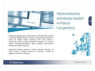 Elastycznie dopasowujemy naszą ofertę do indywidualnych potrzeb i oczekiwań każdego Partnera. Jakość i użyteczność prowadzonych przez nas badań została doceniona przez firmy polskie i zagraniczne. Obecnie swoją działalność rozwijamy na rynkach Europy Środkowo-Wschodniej, gdzie jesteśmy pre-kursorem całościowych badań internetu. Realizujemy badania internetu w Polsce, Czechach, Słowacji, na Litwie, Łotwie, w Estonii, Rumunii, na Ukrainie, a także na Węgrzech, Słowenii i Chorwacji. Wprowadzamy standardy badań  w Polsce  i za granicą 
