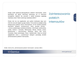 Znając profil społeczno-demograficzny polskich internautów, warto dowiedzieć się jakich informacji poszukują oni w internecie szczególnie chętnie? Na stronach o jakiej tematyce spędzają najwięcej czasu? Gdzie wykonują najwięcej odsłon? Chyba nikt nie ma wątpliwości, jak wielkie możliwości daje nam internet oraz jak bogate są jego zasoby. Firma Gemius podjęła próbę kategoryzacji polskich witryn internetowych. W ten sposób powstało dwanaście kategorii tematycznych, które grupują serwisy  i witryny podejmujące podobną tematykę:  Informacje, publicystyka, media ,  Kultura i rozrywka ,  Motoryzacja ,  Biznes, finanse, prawo, Budownictwo i nieruchomości ,  Edukacja ,  Sport ,  Styl życia ,  Turystyka ,  Nowe technologie ,  Praca i Społeczności . Dane na temat oglądalności stron z wyróżnionych kategorii pozwalają określić zainteresowania polskich internautów. Zainteresowania polskich internautów Źródło: Gemius SA, „Zainteresowania polskich internautów”, czerwiec 2006 r. 
