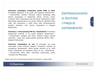 Internauci zarabiający miesięcznie ponad 3000 zł netto.  Szczególnie popularna w tej grupie jest kategoria  Budownictwo  i nieruchomości . Zamożni internauci chętnie odwiedzają także witryny zgrupowane w kategoriach  Biznes, finanse, prawo ,  Turystyka ,  Sport ,  Motoryzacja  oraz  Informacje, publicystyka, media . Najmniejszą popularnością w tej grupie cieszą się natomiast blogi, czaty, fora dyskusyjne, a także grona osób zainteresowanych podobną tematyką, czyli witryny zgrupowane w kategorii  Społeczności . Internauci z miast powyżej 500 tys. mieszkańców.  W rankingu popularności prowadzi w tej grupie kategoria  Budownictwo  i nieruchomości , następna jest  Praca . Ostatnie miejsce zajmuje natomiast – biorąc pod uwagę wielkość wskaźnika affinity index – kategoria  Motoryzacja . Internauci mieszkający na wsi.  W przypadku tej grupy internautów trudno wyróżnić kategorie tematyczne cieszące się szczególnym powodzeniem. Można jednak wskazać na te, które wśród mieszkańców wsi popularne raczej nie są –  Budownictwo  i nieruchomości ,  Praca ,  Sport ,  Informacje, publicystyka, media ,  Turystyka  oraz  Motoryzacja . Źródło: Gemius SA, „Zainteresowania polskich internautów”, czerwiec 2006 r. Zainteresowania a dochód  i miejsce zamieszkania 