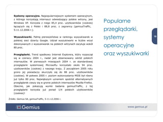 Systemy operacyjne.  Najpopularniejszym systemem operacyjnym, z którego korzystają internauci odwiedzający polskie witryny, jest Windows XP. Korzysta z niego 85,4 proc. użytkowników (cookies) łączących się z Polski i 88,8 proc. z zagranicy (gemiusTraffic,  5-11.12.2006 r.). Wyszukiwarki.  Palmę pierwszeństwa w rankingu wyszukiwarek w polskiej sieci dzierży Google. Udział wyszukiwarki w liczbie wizyt dokonywanych z wyszukiwarek na polskich witrynach oscyluje wokół 80 proc. Przeglądarki.  Trend spadkowy Internet Explorera, który rozpoczął się w czerwcu 2004 r., nadal jest obserwowany wśród polskich internautów. W pierwszych miesiącach 2004 r. ze standardowej przeglądarki systemowej Microsoftu korzystało około 94 proc. użytkowników (cookies) z naszego kraju. Z początkiem 2005 roku grono jej posiadaczy skurczyło się do 88 proc. użytkowników (cookies). W połowie 2005 r. poziom wykorzystania MSIE był równy już tylko 80 proc. Największym uznaniem spośród alternatywnych przeglądarek cieszy się w gronie polskich internautów Mozilla Firefox. Obecnie, jak pokazują wyniki badania gemiusTraffic, z tej przeglądarki korzysta już ponad 1/4 polskich użytkowników (cookies)! Źródło: Gemius SA, gemiusTraffic, 5-11.12.2006 r. Popularne przeglądarki, systemy operacyjne  oraz wyszukiwarki 