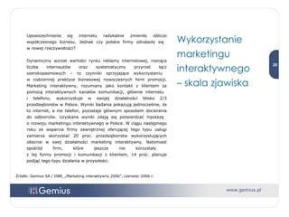 Upowszechnienie się internetu radykalnie zmieniło oblicze współczesnego biznesu. Jednak czy polskie firmy odnalazły się  w nowej rzeczywistości?  Dynamiczny wzrost wartości rynku reklamy internetowej, rosnąca liczba internautów oraz systematyczny przyrost łącz szerokopasmowych – to czynniki sprzyjające wykorzystaniu  w codziennej praktyce biznesowej nowoczesnych form promocji. Marketing interaktywny, rozumiany jako kontakt z klientem za pomocą interaktywnych kanałów komunikacji, głównie internetu  i telefonu, wykorzystuje w swojej działalności blisko 2/3 przedsiębiorstw w Polsce. Wyniki badania pokazują jednocześnie, że to internet, a nie telefon, pozostaje głównym sposobem docierania do odbiorców. Uzyskane wyniki zdają się potwierdzać hipotezę  o rozwoju marketingu interaktywnego w Polsce. W ciągu następnego roku ze wsparcia firmy zewnętrznej oferującej tego typu usługi zamierza skorzystać 20 proc. przedsiębiorstw wykorzystujących obecnie w swej działalności marketing interaktywny. Natomiast spośród firm, które jeszcze nie korzystały  z tej formy promocji i komunikacji z klientem, 14 proc. planuje podjąć tego typu działania w przyszłości. Wykorzystanie marketingu interaktywnego  – skala zjawiska  Źródło: Gemius SA / IIBR, „Marketing interaktywny 2006”, czerwiec 2006 r. 