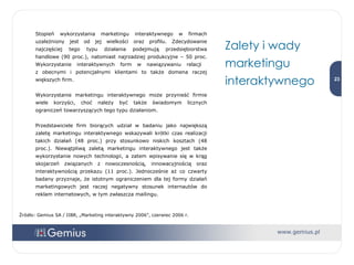 Stopień wykorzystania marketingu interaktywnego w firmach uzależniony jest od jej wielkości oraz profilu. Zdecydowanie najczęściej tego typu działania podejmują przedsiębiorstwa handlowe (90 proc.), natomiast najrzadziej produkcyjne – 50 proc. Wykorzystanie interaktywnych form w nawiązywaniu relacji  z obecnymi i potencjalnymi klientami to także domena raczej większych firm. Wykorzystanie marketingu interaktywnego może przynieść firmie wiele korzyści, choć należy być także świadomym licznych ograniczeń towarzyszących tego typu działaniom.  Przedstawiciele firm biorących udział w badaniu jako największą zaletę marketingu interaktywnego wskazywali krótki czas realizacji takich działań (48 proc.) przy stosunkowo niskich kosztach (48 proc.). Niewątpliwą zaletą marketingu interaktywnego jest także wykorzystanie nowych technologii, a zatem wpisywanie się w krąg skojarzeń związanych z nowoczesnością, innowacyjnością oraz interaktywnością przekazu (11 proc.). Jednocześnie aż co czwarty badany przyznaje, że istotnym ograniczeniem dla tej formy działań marketingowych jest raczej negatywny stosunek internautów do reklam internetowych, w tym zwłaszcza mailingu. Zalety i wady marketingu interaktywnego  Źródło: Gemius SA / IIBR, „Marketing interaktywny 2006”, czerwiec 2006 r. 