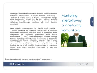 Interesujących wniosków dostarcza także analiza stopnia powiązania marketingu interaktywnego z innymi kanałami komunikacji  i promocji. Z badania wynika, że 45 proc. przedsiębiorstw stosuje model zintegrowany, podczas gdy 46 proc. realizuje działania marketingu interaktywnego niezależnie od innych kanałów komunikacji.  Wybór modelu zintegrowanego, jak również dobór mediów,  z którymi powiązany jest marketing interaktywny, w znacznym stopniu zależy od wielkości firmy oraz profilu jej działalności. Model zintegrowany jest najbardziej powszechny wśród dużych przedsiębiorstw (87 proc.). Firmy te częściej niż pozostałe realizują działania marketingu interaktywnego równocześnie z działaniami wykorzystującymi reklamę zewnętrzną, telewizję, radio i prasę branżową. Z kolei przedsiębiorstwa mikro i małe, choć najrzadziej decydują się na wybór modelu zintegrowanego, w przypadku podjęcia takiej decyzji najczęściej wykorzystują do tego celu telemarketing. Źródło: Gemius SA / IIBR, „Marketing interaktywny 2006”, czerwiec 2006 r. Marketing interaktywny  a inne formy komunikacji 