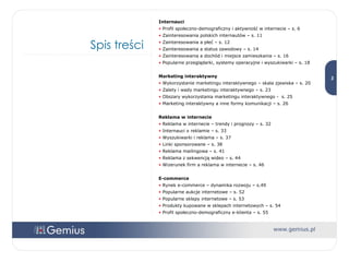 Spis treści Internauci Profil społeczno-demograficzny i aktywność w internecie – s. 6 Zainteresowania polskich internautów – s. 11 Zainteresowania a płeć – s. 12 Zainteresowania a status zawodowy – s. 14 Zainteresowania a dochód i miejsce zamieszkania – s. 16 Popularne przeglądarki, systemy operacyjne i wyszukiwarki – s. 18 Marketing interaktywny Wykorzystanie marketingu interaktywnego – skala zjawiska – s. 20  Zalety i wady marketingu interaktywnego – s. 23  Obszary wykorzystania marketingu interaktywnego -  s. 25 Marketing interaktywny a inne formy komunikacji – s. 26 Reklama w internecie Reklama w internecie – trendy i prognozy – s. 32 Internauci o reklamie – s. 33 Wyszukiwarki i reklama – s. 37 Linki sponsorowane – s. 38 Reklama mailingowa – s. 41 Reklama z sekwencją wideo – s. 44 Wizerunek firm a reklama w internecie – s. 46 E-commerce Rynek e-commerce – dynamika rozwoju – s.49 Popularne aukcje internetowe – s. 52 Popularne sklepy internetowe – s. 53 Produkty kupowane w sklepach internetowych – s. 54 Profil społeczno-demograficzny e-klienta – s. 55 