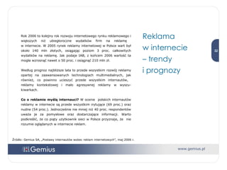 Rok 2006 to kolejny rok rozwoju internetowego rynku reklamowego i większych niż ubiegłoroczne wydatków firm na reklamę  w internecie. W 2005 rynek reklamy internetowej w Polsce wart był około 140 mln złotych, osiągając poziom 3 proc. całkowitych wydatków na reklamę. Jak podaje IAB, z końcem 2006 wartość ta mogła wzrosnąć nawet o 50 proc. i osiągnąć 210 mln zł.  Według prognoz najbliższe lata to przede wszystkim rozwój reklamy opartej na zaawansowanych technologiach multimedialnych, jak również, co powinno ucieszyć przede wszystkim internautów,  reklamy kontekstowej i mało agresywnej reklamy w wyszu-kiwarkach.  Co o reklamie myślą internauci?  W ocenie  polskich internautów reklamy w internecie są przede wszystkim irytujące (69 proc.) oraz nudne (54 proc.). Jednocześnie nie mniej niż 40 proc. respondentów uważa je za pomysłowe oraz dostarczające informacji. Warto podkreślić, że co piąty użytkownik sieci w Polsce przyznaje, że  nie rozumie oglądanych w internecie reklam.  Reklama  w internecie  –  trendy  i prognozy Źródło: Gemius SA, „Postawy internautów wobec reklam internetowych”, maj 2006 r. 