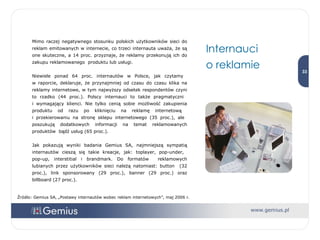 Mimo raczej negatywnego stosunku polskich użytkowników sieci do reklam emitowanych w internecie, co trzeci internauta uważa, że są one skuteczne, a 14 proc. przyznaje, że reklamy przekonują ich do zakupu reklamowanego  produktu lub usługi. Niewiele ponad 64 proc. internautów w Polsce, jak czytamy  w raporcie, deklaruje, że przynajmniej od czasu do czasu klika na reklamy internetowe, w tym najwyższy odsetek respondentów czyni to rzadko (44 proc.). Polscy internauci to także pragmatyczni  i wymagający klienci. Nie tylko cenią sobie możliwość zakupienia produktu od razu po kliknięciu na reklamę internetową  i przekierowaniu na stronę sklepu internetowego (35 proc.), ale  poszukują dodatkowych informacji na temat reklamowanych produktów  bądź usług (65 proc.). Jak pokazują wyniki badania Gemius SA, najmniejszą sympatią internautów cieszą się takie kreacje, jak: toplayer, pop-under,  pop-up, interstitial i brandmark. Do formatów  reklamowych lubianych przez użytkowników sieci należą natomiast: button  (32 proc.), link sponsorowany (29 proc.), banner (29 proc.) oraz billboard (27 proc.). Internauci  o reklamie Źródło: Gemius SA, „Postawy internautów wobec reklam internetowych”, maj 2006 r. 