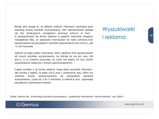 Wyszukiwarki  i reklama Biorąc pod uwagę to, że jedynie nieliczni internauci wychodzą poza pierwszą stronę wyników wyszukiwania, linki sponsorowane wydają się być atrakcyjnym narzędziem promocji witryny w sieci.  O powszechności tej formy reklamy w polskim internecie świadczy niewątpliwie fakt, że większość internautów nie tylko odróżnia linki sponsorowane od pozostałych wyników wyszukiwania (62,3 proc.), ale i z nich korzysta.  Jedynie co piąty polski internauta, który odróżnia linki sponsorowane od innych wyników wyszukiwania, nie kliknął na nie ani razu (18 proc.), a co czwarty przyznaje, że czyta nie więcej niż trzy wyniki wyszukiwania (włącznie z linkami sponsorowanymi).  Częsty kontakt z tą formą reklamy mają także pozostali internauci. Jak wynika z badań, co piąty (19,2 proc.) użytkownik sieci, który nie odróżnia linków sponsorowanych od pozostałych wyników wyszukiwania, czyta od 3 do 5 wyników, a niemal 8 proc. zapoznaje się jedynie z pierwszymi trzema!  Źródło: Gemius SA, „Prezentacja wyników wyszukiwania – preferencje internautów i opinie klientów”, luty 2006 r. 
