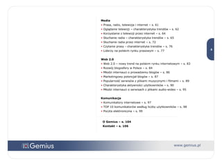 Media Prasa, radio, telewizja i internet – s. 61 Oglądanie telewizji – charakterystyka trendów – s. 62 Korzystanie z telewizji przez internet – s. 64 Słuchanie radia – charakterystyka trendów – s. 65 Słuchanie radia przez internet – s. 72 Czytanie prasy - charakterystyka trendów – s. 76 Liderzy na polskim rynku prasowym – s. 77 Web 2.0 Web 2.0 – nowy trend na polskim rynku internetowym – s. 83 Rozwój blogosfery w Polsce – s. 84 Młodzi internauci o prowadzeniu blogów – s. 86 Marketingowy potencjał blogów – s. 87 Popularność serwisów z plikami muzycznymi i filmami – s. 89 Charakterystyka aktywności użytkowników – s. 90 Młodzi internauci o serwisach z plikami audio-wideo – s. 95 Komunikacja Komunikatory internetowe – s. 97  TOP 10 komunikatorów według liczby użytkowników – s. 98 Poczta elektroniczna – s. 99 O Gemius – s. 104 Kontakt – s. 106 