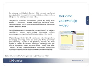 Reklama  z sekwencją wideo Jak pokazują wyniki badania Gemius i IIBR, internauci przychylniej oceniają bardziej innowacyjne i nowoczesne środki przekazu: reklamę dźwiękową oraz reklamę z sekwencją wideo.  Zdecydowana większość respondentów (prawie 80 proc.) miała kontakt z internetową reklamą zawierającą sekwencję wideo. Zapamiętanie tego rodzaju form reklamowych najczęściej deklarowały osoby w wieku 15-34 lata.  Na podstawie deklaracji respondentów można stwierdzić, że branża w największym stopniu wykorzystująca internetową reklamę zawierającą sekwencję wideo to telefonia komórkowa (46,4 proc.).  Większość respondentów (ok. 60 proc.) uważa internetową reklamę zawierającą sekwencję wideo za atrakcyjną formę prezentacji produktów/usług i wyraża do niej pozytywny stosunek. Być może wynika to z faktu, że reklama zawierająca sekwencję wideo jest jeszcze stosunkowo rzadko wykorzystywana i działa tutaj efekt „nowości”. W miarę upowszechnienia się tego rodzaju komunikatów reklamowych ich poziom akceptacji może się stopniowo zmniejszać. Źródło: IIBR / Gemius SA, „Marketing interaktywny 2006”, czerwiec 2006 r. 