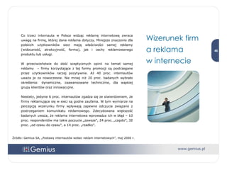 Wizerunek firm  a reklama  w internecie Co trzeci internauta w Polsce widząc reklamę internetową zwraca uwagę na firmę, której dana reklama dotyczy. Mniejsze znaczenie dla polskich użytkowników sieci mają właściwości samej reklamy (widoczność, atrakcyjność, forma), jak i cechy reklamowanego produktu lub usługi.  W przeciwieństwie do dość sceptycznych opinii na temat samej reklamy  – firmy korzystające z tej formy promocji są postrzegane przez użytkowników raczej pozytywnie. Aż 40 proc. internautów uważa je za nowoczesne. Nie mniej niż 20 proc. badanych wybrało określenia: dynamiczne, zaawansowane technicznie, dla wąskiej grupy klientów oraz innowacyjne.  Niestety, jedynie 6 proc. internautów zgadza się ze stwierdzeniem, że firmy reklamujące się w sieci są godne zaufania. W tym wymiarze na percepcję wizerunku firmy wpływają zapewne odczucia związane z postrzeganiem komunikatu reklamowego. Zdecydowana większość badanych uważa, że reklama internetowa wprowadza ich w błąd – 10 proc. respondentów ma takie poczucie „zawsze”, 24 proc. „często”, 32 proc. „od czasu do czasu”, a 14 proc. „rzadko”. Źródło: Gemius SA, „Postawy internautów wobec reklam internetowych”, maj 2006 r. 