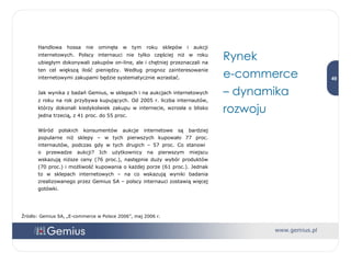 Handlowa hossa nie ominęła w tym roku sklepów i aukcji internetowych. Polscy internauci nie tylko częściej niż w roku ubiegłym dokonywali zakupów on-line, ale i chętniej przeznaczali na ten cel większą ilość pieniędzy. Według prognoz zainteresowanie internetowymi zakupami będzie systematycznie wzrastać.  Jak wynika z badań Gemius, w sklepach i na aukcjach internetowych z roku na rok przybywa kupujących. Od 2005 r. liczba internautów, którzy dokonali kiedykolwiek zakupu w internecie, wzrosła o blisko jedna trzecią, z 41 proc. do 55 proc.  Wśród polskich konsumentów aukcje internetowe są bardziej popularne niż sklepy – w tych pierwszych kupowało 77 proc. internautów, podczas gdy w tych drugich – 57 proc. Co stanowi  o przewadze aukcji? Ich użytkownicy na pierwszym miejscu wskazują niższe ceny (76 proc.), następnie duży wybór produktów (70 proc.) i możliwość kupowania o każdej porze (61 proc.). Jednak to w sklepach internetowych – na co wskazują wyniki badania zrealizowanego przez Gemius SA – polscy internauci zostawią więcej gotówki.  Rynek  e-commerce  –  dynamika rozwoju Źródło: Gemius SA, „E-commerce w Polsce 2006”, maj 2006 r. 
