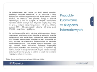 Za pośrednictwem sieci można już kupić niemal wszystko. Preferencje zakupowe internautów co do produktów i usług dostępnych w internecie są jednak wyraźne. Wyniki badania Gemius pokazują, że internauci inne produkty kupują w sklepach internetowych, a inne na aukcjach. W sklepach zdecydowanie największy odsetek badanych kupił dotychczas książki, płyty i filmy (64 proc.), następnie sprzęt komputerowy – 38 proc., telefony, akcesoria GSM – 30 proc., odzież i biżuterię – 29 proc., sprzęt RTV/AGD i fotograficzny – po 28 proc.  Dla tych konsumentów, którzy ostrożnie wydają pieniądze, dobrym rozwiązaniem przed rozpoczęciem zakupów są odwiedziny serwisów porównujących ceny. Jednak polscy internauci nie zawsze korzystają z ich ułatwień. Niemal połowa kupujących w sieci internautów (45 proc.) przyznaje, że nie słyszała o porównywarkach cen, natomiast jedna czwarta (27 proc.) choć słyszała, nigdy nie korzystała z tego typu serwisów. Polscy konsumenci najczęściej rozpoczynają poszukiwania produktów, które zamierzają kupić, od zapoznania się z ofertą znanych im aukcji internetowych. Jedynie nieliczni doceniają porównywarki cen na tyle, by to właśnie od wizyty na ich stronie rozpoczynać zakupy w internecie. Produkty kupowane  w sklepach internetowych Źródło: Gemius SA, „E-commerce w Polsce 2006”, maj 2006 r. 