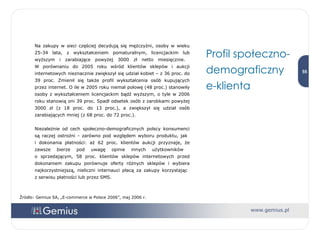 Na zakupy w sieci częściej decydują się mężczyźni, osoby w wieku 25-34 lata, z wykształceniem pomaturalnym, licencjackim lub wyższym i zarabiające powyżej 3000 zł netto miesięcznie.  W porównaniu do 2005 roku wśród klientów sklepów i aukcji internetowych nieznacznie zwiększył się udział kobiet – z 36 proc. do 39 proc. Zmienił się także profil wykształcenia osób kupujących przez internet. O ile w 2005 roku niemal połowę (48 proc.) stanowiły osoby z wykształceniem licencjackim bądź wyższym, o tyle w 2006 roku stanowią oni 39 proc. Spadł odsetek osób z zarobkami powyżej 3000 zł (z 18 proc. do 13 proc.), a zwiększył się udział osób zarabiających mniej (z 68 proc. do 72 proc.).  Niezależnie od cech społeczno-demograficznych polscy konsumenci są raczej ostrożni - zarówno pod względem wyboru produktu, jak  i dokonania płatności: aż 62 proc. klientów aukcji przyznaje, że zawsze bierze pod uwagę opinie innych użytkowników  o sprzedającym, 58 proc. klientów sklepów internetowych przed dokonaniem zakupu porównuje oferty różnych sklepów i wybiera najkorzystniejszą, nieliczni internauci płacą za zakupy korzystając  z serwisu płatności lub przez SMS. Profil społeczno-demograficzny e-klienta Źródło: Gemius SA, „E-commerce w Polsce 2006”, maj 2006 r. 